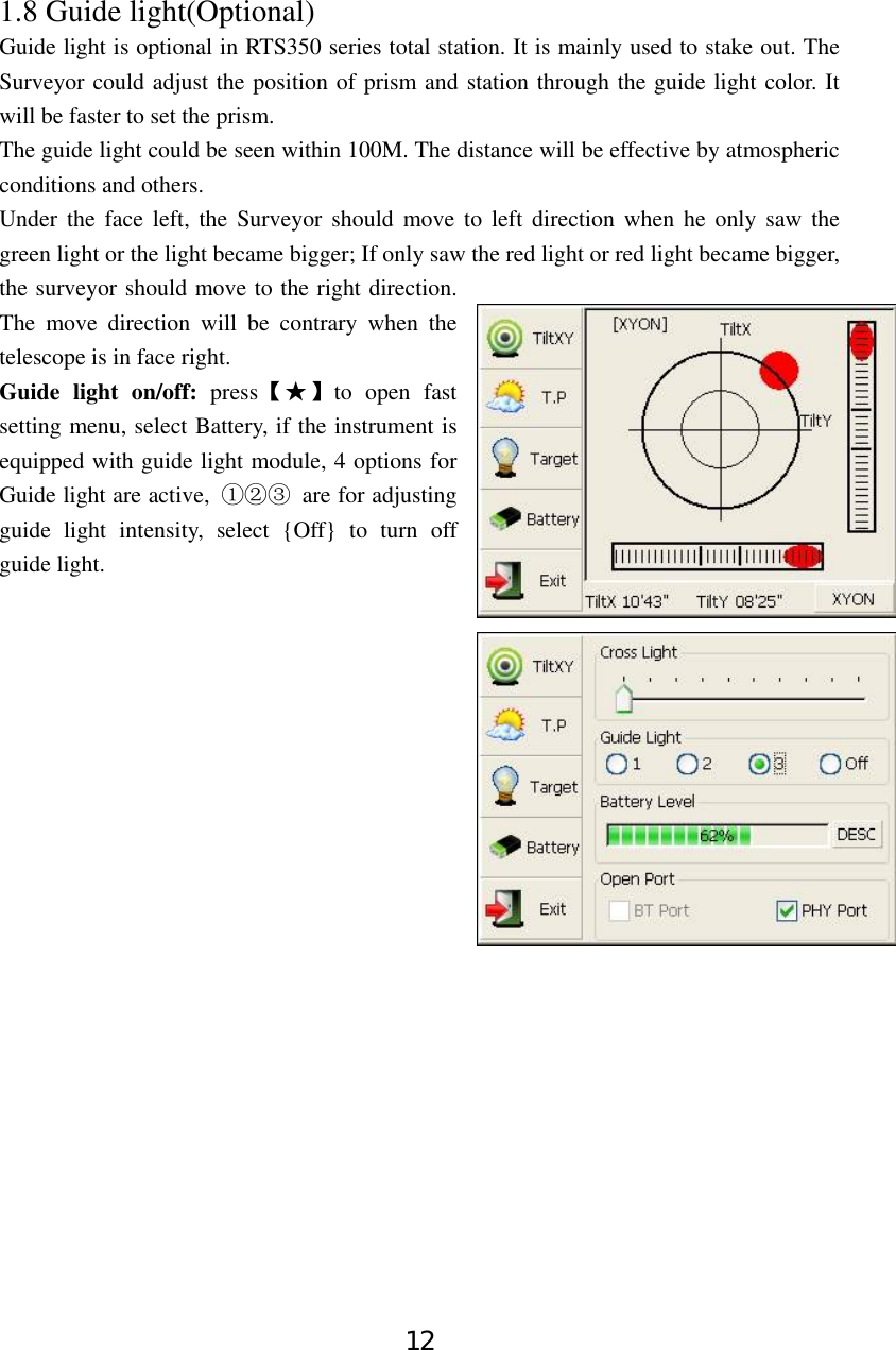 12 1.8 Guide light(Optional)   Guide light is optional in RTS350 series total station. It is mainly used to stake out. The Surveyor could adjust the position of prism and station through the guide light color. It will be faster to set the prism.   The guide light could be seen within 100M. The distance will be effective by atmospheric conditions and others. Under the face left, the Surveyor should move to left direction when he only saw the green light or the light became bigger; If only saw the red light or red light became bigger, the surveyor should move to the right direction. The move direction will be contrary when the telescope is in face right. Guide light on/off: press【★】to open fast setting menu, select Battery, if the instrument is equipped with guide light module, 4 options for Guide light are active,  ①②③ are for adjusting guide light intensity, select {Off} to turn off guide light.