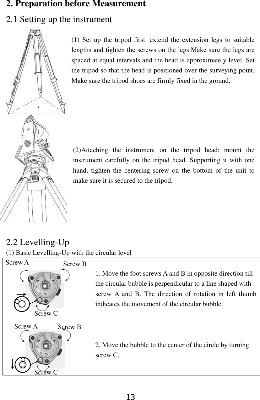 13 2. Preparation before Measurement 2.1 Setting up the instrument  (1) Set up the tripod first: extend the extension legs to suitable lengths and tighten the screws on the legs.Make sure the legs are spaced at equal intervals and the head is approximately level. Set the tripod so that the head is positioned over the surveying point. Make sure the tripod shoes are firmly fixed in the ground.        (2)Attaching the instrument on the tripod head: mount the instrument carefully on the tripod head. Supporting it with one hand, tighten the centering screw on the bottom of the unit to make sure it is secured to the tripod.         2.2 Levelling-Up (1) Basic Levelling-Up with the circular level                              1. Move the foot screws A and B in opposite direction till                            the circular bubble is perpendicular to a line shaped with                           screw A and B. The direction of rotation in left thumb indicates the movement of the circular bubble.                             2. Move the bubble to the center of the circle by turning                            screw C.   Screw A  Screw B Screw C Screw A Screw C Screw B 