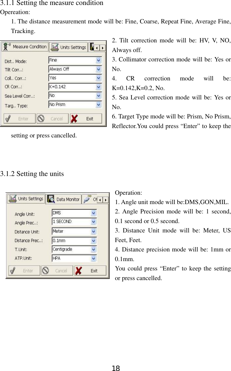 18 3.1.1 Setting the measure condition Opereation: 1. The distance measurement mode will be: Fine, Coarse, Repeat Fine, Average Fine, Tracking.  2. Tilt correction mode will be: HV, V, NO, Always off. 3. Collimator correction mode will be: Yes or No. 4. CR correction mode will be: K=0.142,K=0.2, No. 5. Sea Level correction mode will be: Yes or No. 6. Target Type mode will be: Prism, No Prism, Reflector.You could press “Enter” to keep the setting or press cancelled.      3.1.2 Setting the units  Operation:  1. Angle unit mode will be:DMS,GON,MIL. 2. Angle Precision mode will be: 1 second, 0.1 second or 0.5 second. 3. Distance Unit mode will be: Meter, US Feet, Feet. 4. Distance precision mode will be: 1mm or 0.1mm.   You could press “Enter” to keep the setting or press cancelled.          