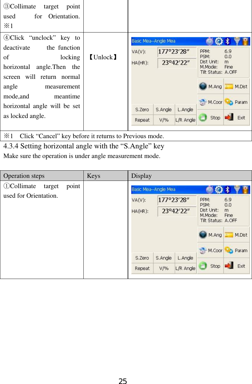 25 Collimate target point ③used   for Orientation. 1※   Click “unclock” key to ④deactivate     the function of         locking horizontal angle.Then the screen will return normal angle measurement mode,and meantime horizontal angle will be set as locked angle.   【Unlock】 1    Click “Cancel” key ※before it returns to Previous mode. 4.3.4 Setting horizontal angle with the “S.Angle” key Make sure the operation is under angle measurement mode.  Operation steps  Keys  Display Collimate target point ①used for Orientation.  
