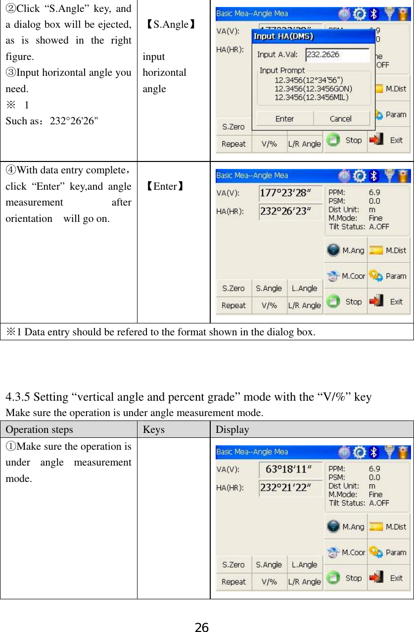 26 Click “S.Angle” key, and ②a dialog box will be ejected, as is showed in the right figure. Input horizontal angle you ③need. ※  1  Such as：232°26&apos;26&quot;  【S.Angle】  input horizontal angle With data entry complete④，click “Enter” key,and angle measurement after orientation  will go on.  【Enter】 ※1 Data entry should be refered to the format shown in the dialog box.    4.3.5 Setting “vertical angle and percent grade” mode with the “V/%” key Make sure the operation is under angle measurement mode. Operation steps  Keys  Display Make sure① the operation is under angle measurement mode.  