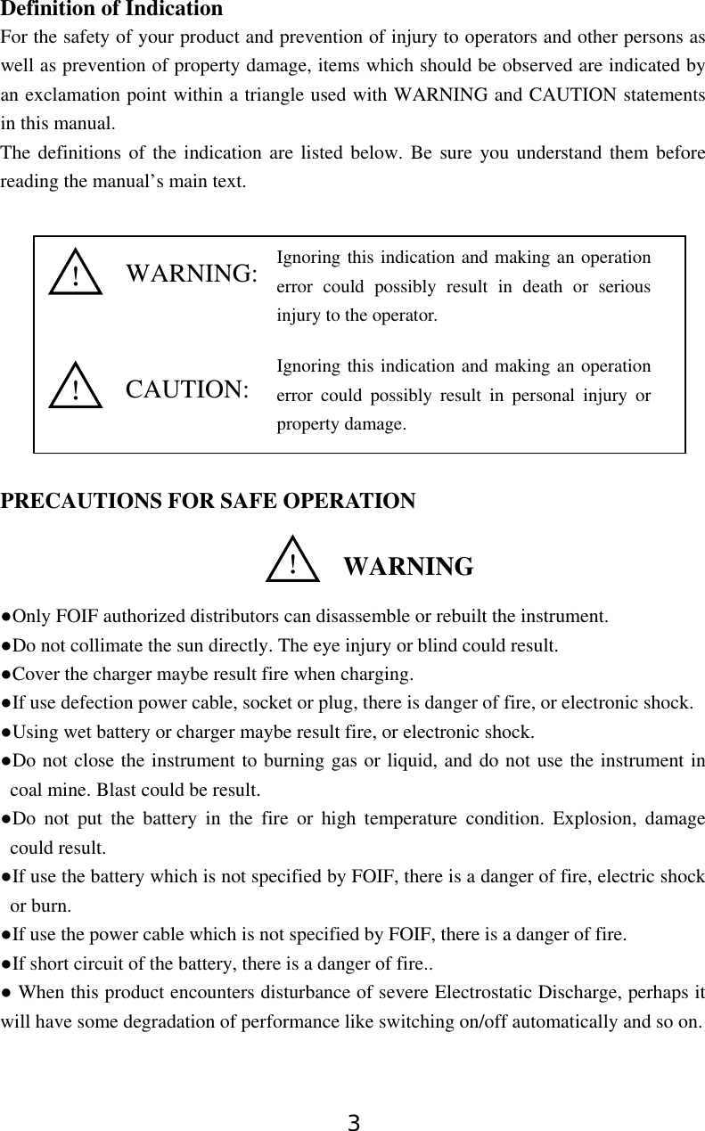 3 Definition of Indication      For the safety of your product and prevention of injury to operators and other persons as well as prevention of property damage, items which should be observed are indicated by an exclamation point within a triangle used with WARNING and CAUTION statements in this manual. The definitions of the indication are listed below. Be sure you understand them before reading the manual’s main text.             PRECAUTIONS FOR SAFE OPERATION    ●Only FOIF authorized distributors can disassemble or rebuilt the instrument. ●Do not collimate the sun directly. The eye injury or blind could result. ●Cover the charger maybe result fire when charging. ●If use defection power cable, socket or plug, there is danger of fire, or electronic shock. ●Using wet battery or charger maybe result fire, or electronic shock. ●Do not close the instrument to burning gas or liquid, and do not use the instrument in coal mine. Blast could be result. ●Do not put the battery in the fire or high temperature condition. Explosion, damage could result. ●If use the battery which is not specified by FOIF, there is a danger of fire, electric shock or burn. ●If use the power cable which is not specified by FOIF, there is a danger of fire. ●If short circuit of the battery, there is a danger of fire.. ● When this product encounters disturbance of severe Electrostatic Discharge, perhaps it will have some degradation of performance like switching on/off automatically and so on.   WARNING:  CAUTION: ！ WARNING！ ！ Ignoring this indication and making an operation error could possibly result in death or serious injury to the operator. Ignoring this indication and making an operation error could possibly result in personal injury or property damage. 