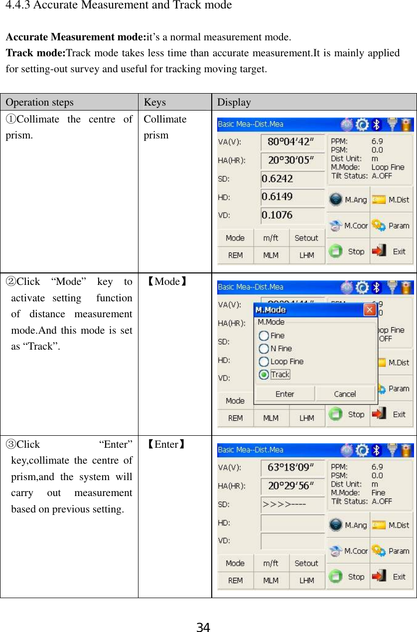 34 4.4.3 Accurate Measurement and Track mode  Accurate Measurement mode:it’s a normal measurement mode. Track mode:Track mode takes less time than accurate measurement.It is mainly applied for setting-out survey and useful for tracking moving target.    Operation steps  Keys  Display Collimate the centre of ①prism. Collimate prism Clic②k “Mode” key to activate setting  function of distance measurement mode.And this mode is set as “Track”.   【Mode】 Click “Enter” ③key,collimate the centre of prism,and the system will carry out measurement based on previous setting.   【Enter】 