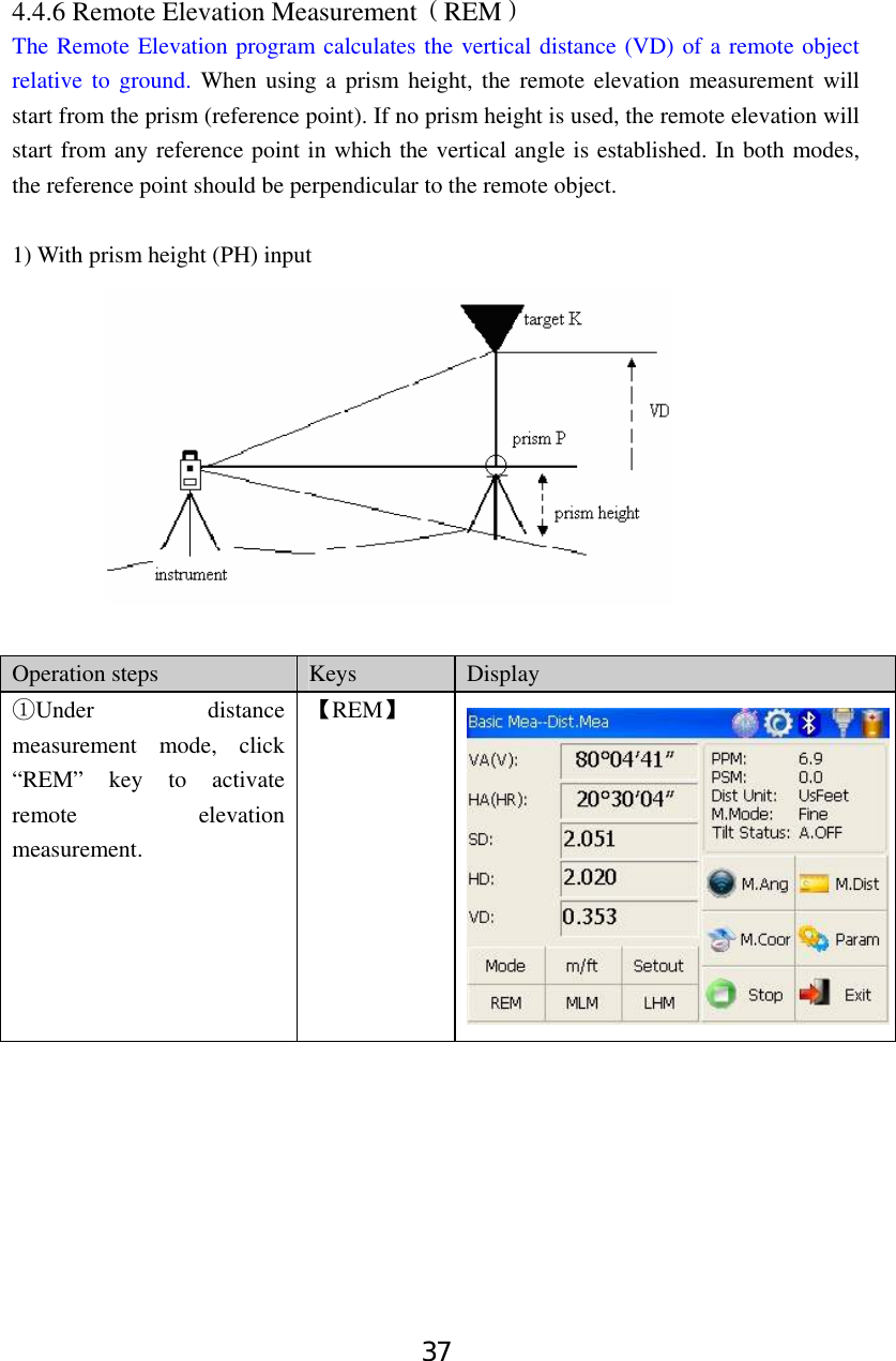 37 4.4.6 Remote Elevation Measurement（REM） The Remote Elevation program calculates the vertical distance (VD) of a remote object relative to ground. When using a prism height, the remote elevation measurement will start from the prism (reference point). If no prism height is used, the remote elevation will start from any reference point in which the vertical angle is established. In both modes, the reference point should be perpendicular to the remote object.    1) With prism height (PH) input   Operation steps  Keys  Display Under distance ①measurement mode, click “REM” key to activate remote elevation measurement. 【REM】 
