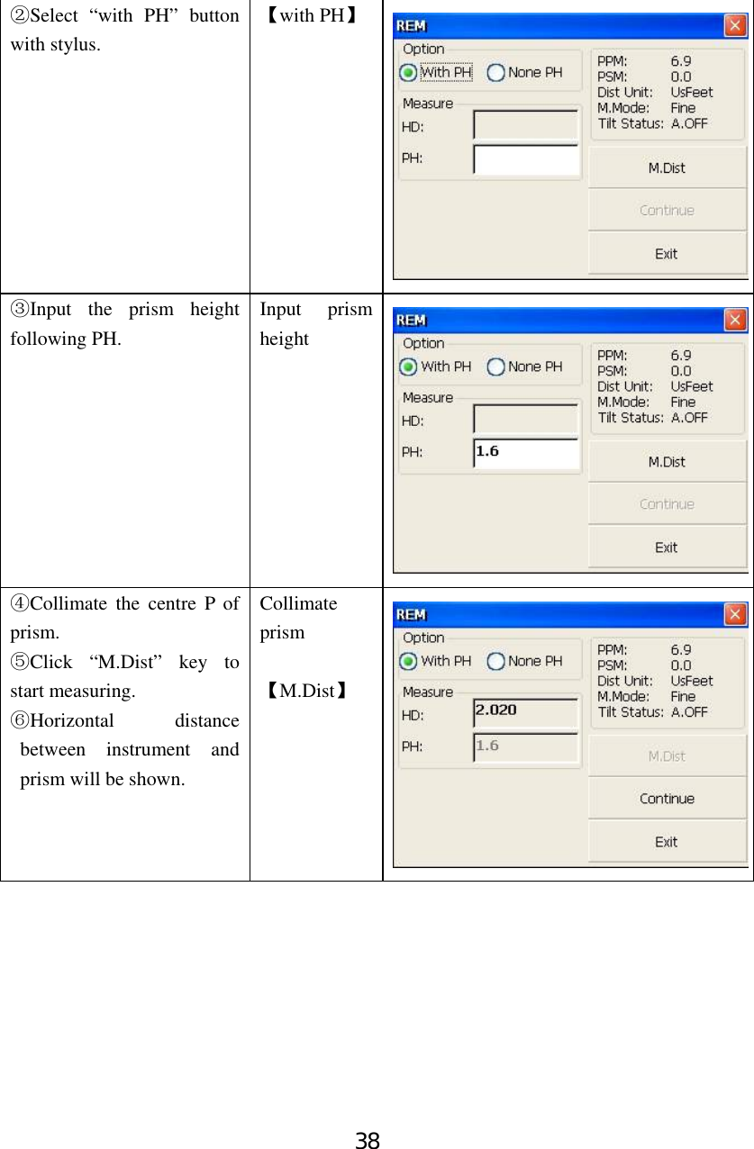 38 ②Select “with PH” button with stylus. 【with PH】 ③Input the prism height following PH. Input prism height ④Collimate the centre P of prism. ⑤Click “M.Dist” key to start measuring. ⑥Horizontal distance between instrument and prism will be shown. Collimate prism  【M.Dist】 