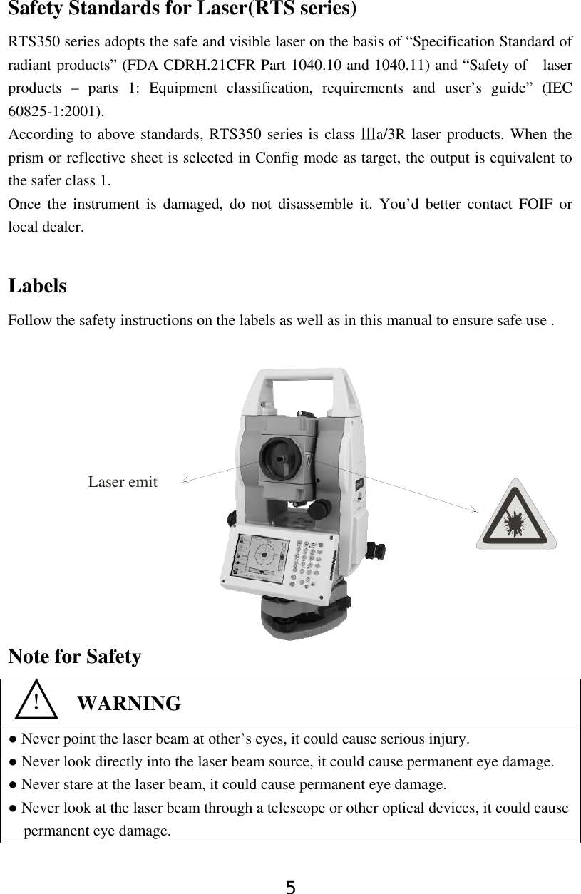 5 Safety Standards for Laser(RTS series) RTS350 series adopts the safe and visible laser on the basis of “Specification Standard of radiant products” (FDA CDRH.21CFR Part 1040.10 and 1040.11) and “Safety of    laser products – parts 1: Equipment classification, requirements and user’s guide” (IEC 60825-1:2001). According to above standards, RTS350 series is class  a/3R laser products. When the Ⅲprism or reflective sheet is selected in Config mode as target, the output is equivalent to the safer class 1. Once the instrument is damaged, do not disassemble it. You’d better contact FOIF or local dealer.  Labels Follow the safety instructions on the labels as well as in this manual to ensure safe use .        Note for Safety  ● Never point the laser beam at other’s eyes, it could cause serious injury. ● Never look directly into the laser beam source, it could cause permanent eye damage. ● Never stare at the laser beam, it could cause permanent eye damage. ● Never look at the laser beam through a telescope or other optical devices, it could cause permanent eye damage.   ！  WARNING Laser emit 
