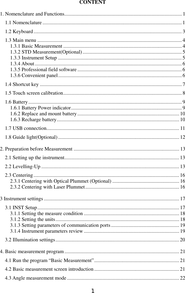 1 CONTENT 1. Nomenclature and Functions........................................................................................... 1 1.1 Nomenclature............................................................................................................1 1.2 Keyboard................................................................................................................... 3 1.3 Main menu ................................................................................................................4 1.3.1 Basic Measurement ............................................................................................4 1.3.2 STD Measurement(Optional).............................................................................5 1.3.3 Instrument Setup ................................................................................................5 1.3.4 About..................................................................................................................6 1.3.5 Professional field software................................................................................. 6 1.3.6 Convenient panel................................................................................................6 1.4 Shortcut key ..............................................................................................................7 1.5 Touch screen calibration............................................................................................ 8 1.6 Battery.......................................................................................................................9 1.6.1 Battery Power indicator...................................................................................... 9 1.6.2 Replace and mount battery...............................................................................10 1.6.3 Recharge battery............................................................................................... 10 1.7 USB connection....................................................................................................... 11 1.8 Guide light(Optional)..............................................................................................12 2. Preparation before Measurement .................................................................................. 13 2.1 Setting up the instrument......................................................................................... 13 2.2 Levelling-Up ...........................................................................................................13 2.3 Centering.................................................................................................................16 2.3.1 Centering with Optical Plummet (Optional) ....................................................16 2.3.2 Centering with Laser Plummet.........................................................................16 3 Instrument settings......................................................................................................... 17 3.1 INST Setup..............................................................................................................17 3.1.1 Setting the measure condition ..........................................................................18 3.1.2 Setting the units................................................................................................18 3.1.3 Setting parameters of communication ports.....................................................19 3.1.4 Instrument parameters review ..........................................................................19 3.2 Illumination settings................................................................................................20 4. Basic measurement program......................................................................................... 21 4.1 Run the program “Basic Measurement”.................................................................. 21 4.2 Basic measurement screen introduction.................................................................. 21 4.3 Angle measurement mode ....................................................................................... 22 