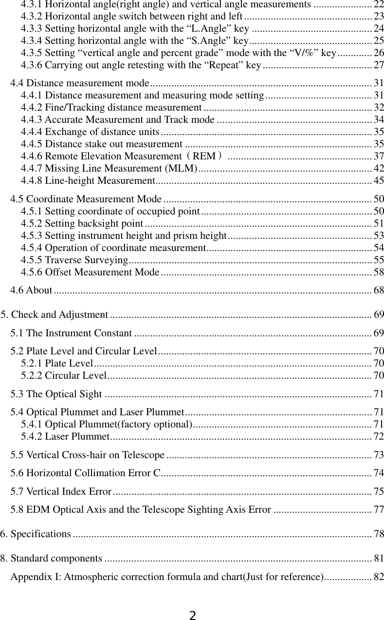 2 4.3.1 Horizontal angle(right angle) and vertical angle measurements ...................... 22 4.3.2 Horizontal angle switch between right and left................................................23 4.3.3 Setting horizontal angle with the “L.Angle” key .............................................24 4.3.4 Setting horizontal angle with the “S.Angle” key.............................................. 25 4.3.5 Setting “vertical angle and percent grade” mode with the “V/%” key............. 26 4.3.6 Carrying out angle retesting with the “Repeat” key.........................................27 4.4 Distance measurement mode...................................................................................31 4.4.1 Distance measurement and measuring mode setting........................................ 31 4.4.2 Fine/Tracking distance measurement............................................................... 32 4.4.3 Accurate Measurement and Track mode ..........................................................34 4.4.4 Exchange of distance units............................................................................... 35 4.4.5 Distance stake out measurement ......................................................................35 4.4.6 Remote Elevation Measurement（REM）......................................................37 4.4.7 Missing Line Measurement (MLM)................................................................. 42 4.4.8 Line-height Measurement.................................................................................45 4.5 Coordinate Measurement Mode .............................................................................. 50 4.5.1 Setting coordinate of occupied point................................................................ 50 4.5.2 Setting backsight point.....................................................................................51 4.5.3 Setting instrument height and prism height...................................................... 53 4.5.4 Operation of coordinate measurement..............................................................54 4.5.5 Traverse Surveying........................................................................................... 55 4.5.6 Offset Measurement Mode...............................................................................58 4.6 About.......................................................................................................................68 5. Check and Adjustment.................................................................................................. 69 5.1 The Instrument Constant ......................................................................................... 69 5.2 Plate Level and Circular Level................................................................................ 70 5.2.1 Plate Level........................................................................................................ 70 5.2.2 Circular Level...................................................................................................70 5.3 The Optical Sight ....................................................................................................71 5.4 Optical Plummet and Laser Plummet......................................................................71 5.4.1 Optical Plummet(factory optional)...................................................................71 5.4.2 Laser Plummet..................................................................................................72 5.5 Vertical Cross-hair on Telescope.............................................................................73 5.6 Horizontal Collimation Error C............................................................................... 74 5.7 Vertical Index Error.................................................................................................75 5.8 EDM Optical Axis and the Telescope Sighting Axis Error .....................................77 6. Specifications................................................................................................................ 78 8. Standard components .................................................................................................... 81 Appendix I: Atmospheric correction formula and chart(Just for reference).................. 82 