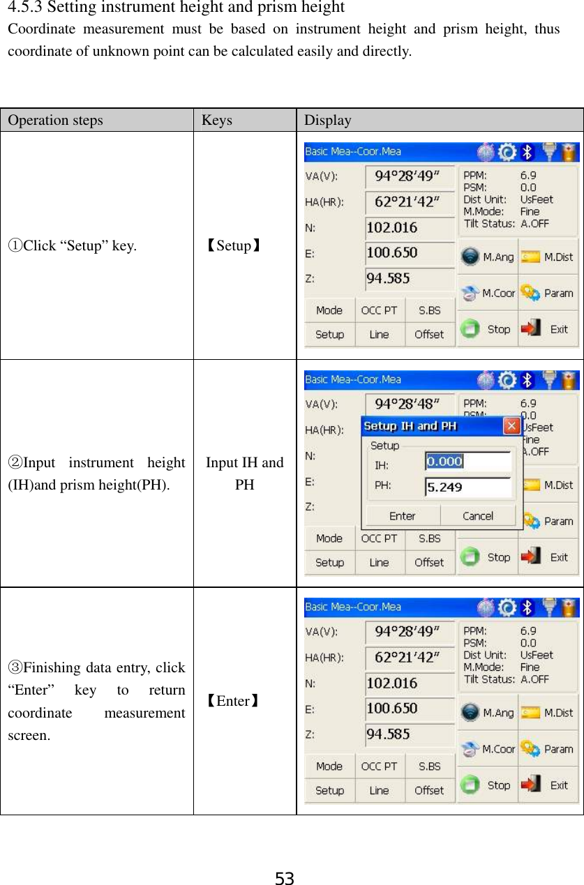 53 4.5.3 Setting instrument height and prism height Coordinate measurement must be based on instrument height and prism height, thus coordinate of unknown point can be calculated easily and directly.     Operation steps  Keys  Display Click “Setup” key.① 【Setup】 Input instrument height ②(IH)and prism height(PH). Input IH and PH Finishing data entry,③ click “Enter” key to return coordinate measurement screen. 【Enter】 