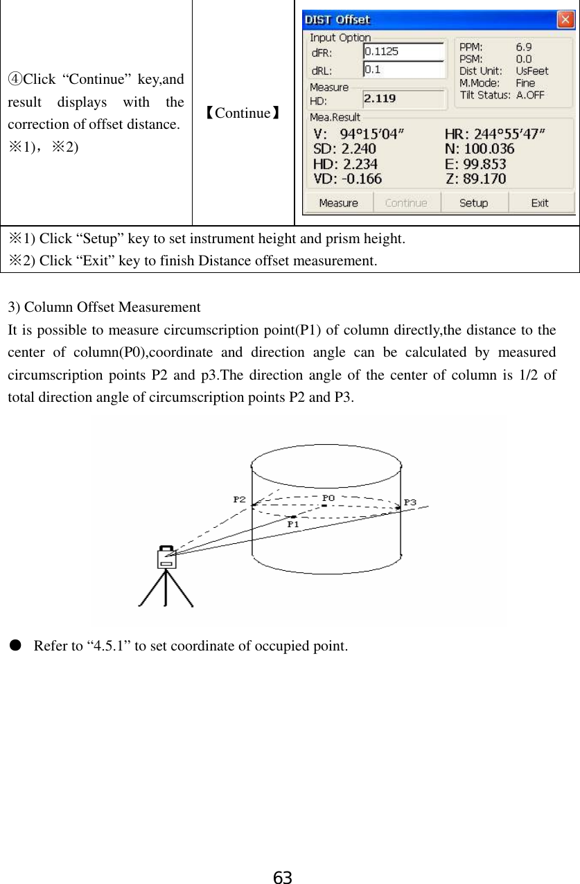 63 Click “Continue” key,and ④result displays with the correction of offset distance. 1)※，2)※ 【Continue】1) Click “Setup” key to set instrument height and prism height.※ 2) Click “Exit” ※key to finish Distance offset measurement.  3) Column Offset Measurement It is possible to measure circumscription point(P1) of column directly,the distance to the center of column(P0),coordinate and direction angle can be calculated by measured circumscription points P2 and p3.The direction angle of the center of column is 1/2 of total direction angle of circumscription points P2 and P3.  ●  Refer to “4.5.1” to set coordinate of occupied point.         