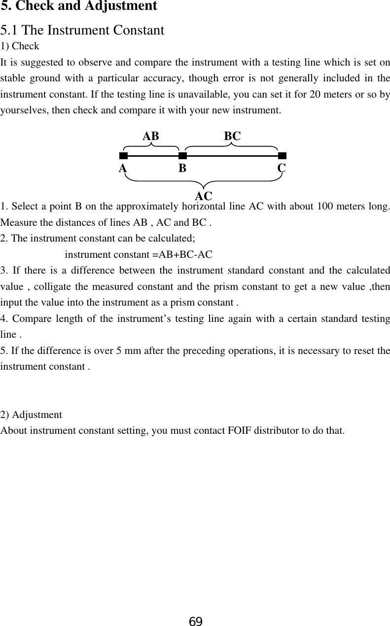 69 5. Check and Adjustment 5.1 The Instrument Constant 1) Check It is suggested to observe and compare the instrument with a testing line which is set on stable ground with a particular accuracy, though error is not generally included in the instrument constant. If the testing line is unavailable, you can set it for 20 meters or so by yourselves, then check and compare it with your new instrument.       1. Select a point B on the approximately horizontal line AC with about 100 meters long. Measure the distances of lines AB , AC and BC . 2. The instrument constant can be calculated;             instrument constant =AB+BC-AC 3. If there is a difference between the instrument standard constant and the calculated value , colligate the measured constant and the prism constant to get a new value ,then input the value into the instrument as a prism constant . 4. Compare length of the instrument’s testing line again with a certain standard testing line .   5. If the difference is over 5 mm after the preceding operations, it is necessary to reset the instrument constant .   2) Adjustment About instrument constant setting, you must contact FOIF distributor to do that.  A B  C AB BC AC 