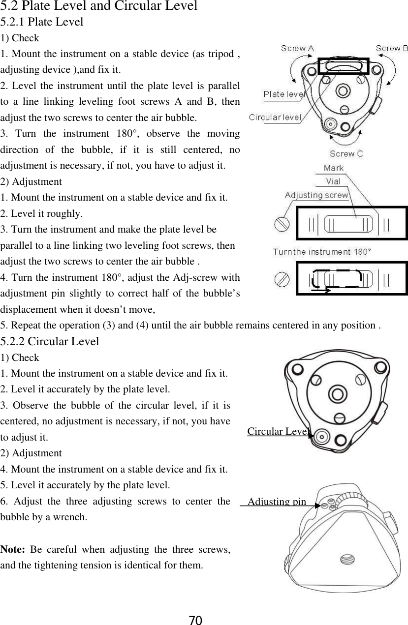 70 5.2 Plate Level and Circular Level 5.2.1 Plate Level 1) Check 1. Mount the instrument on a stable device (as tripod , adjusting device ),and fix it. 2. Level the instrument until the plate level is parallel to a line linking leveling foot screws A and B, then adjust the two screws to center the air bubble. 3. Turn the instrument 180°, observe the moving direction of the bubble, if it is still centered, no adjustment is necessary, if not, you have to adjust it. 2) Adjustment 1. Mount the instrument on a stable device and fix it. 2. Level it roughly. 3. Turn the instrument and make the plate level be parallel to a line linking two leveling foot screws, then adjust the two screws to center the air bubble . 4. Turn the instrument 180°, adjust the Adj-screw with adjustment pin slightly to correct half of the bubble’s displacement when it doesn’t move,   5. Repeat the operation (3) and (4) until the air bubble remains centered in any position . 5.2.2 Circular Level 1) Check 1. Mount the instrument on a stable device and fix it. 2. Level it accurately by the plate level.   3. Observe the bubble of the circular level, if it is centered, no adjustment is necessary, if not, you have to adjust it. 2) Adjustment 4. Mount the instrument on a stable device and fix it. 5. Level it accurately by the plate level. 6. Adjust the three adjusting screws to center the bubble by a wrench.      Note: Be careful when adjusting the three screws, and the tightening tension is identical for them.  Circular LevelAdjusting pin