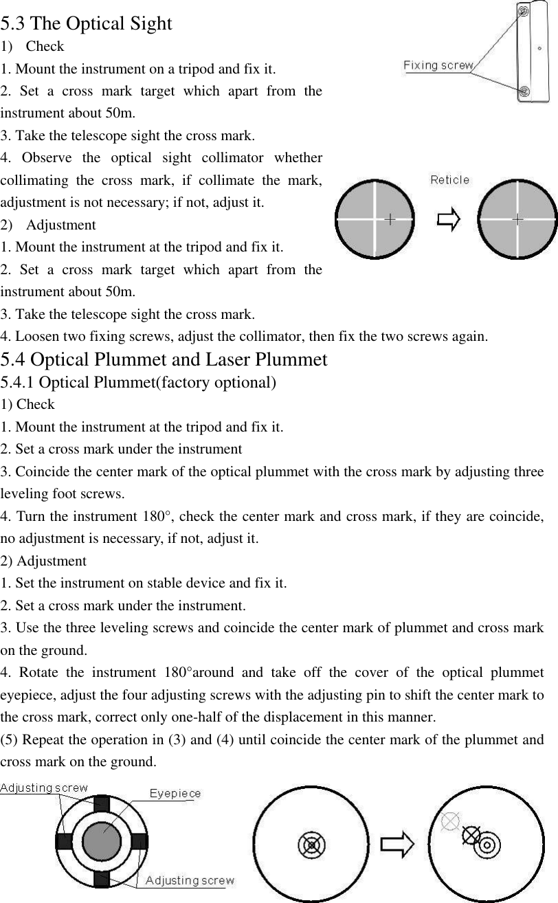 71 5.3 The Optical Sight 1) Check 1. Mount the instrument on a tripod and fix it. 2. Set a cross mark target which apart from the instrument about 50m. 3. Take the telescope sight the cross mark. 4. Observe the optical sight collimator whether collimating the cross mark, if collimate the mark, adjustment is not necessary; if not, adjust it. 2) Adjustment  1. Mount the instrument at the tripod and fix it. 2. Set a cross mark target which apart from the instrument about 50m. 3. Take the telescope sight the cross mark. 4. Loosen two fixing screws, adjust the collimator, then fix the two screws again. 5.4 Optical Plummet and Laser Plummet 5.4.1 Optical Plummet(factory optional) 1) Check 1. Mount the instrument at the tripod and fix it. 2. Set a cross mark under the instrument 3. Coincide the center mark of the optical plummet with the cross mark by adjusting three leveling foot screws. 4. Turn the instrument 180°, check the center mark and cross mark, if they are coincide, no adjustment is necessary, if not, adjust it.   2) Adjustment   1. Set the instrument on stable device and fix it. 2. Set a cross mark under the instrument. 3. Use the three leveling screws and coincide the center mark of plummet and cross mark on the ground. 4. Rotate the instrument 180°around and take off the cover of the optical plummet eyepiece, adjust the four adjusting screws with the adjusting pin to shift the center mark to the cross mark, correct only one-half of the displacement in this manner. (5) Repeat the operation in (3) and (4) until coincide the center mark of the plummet and cross mark on the ground. 