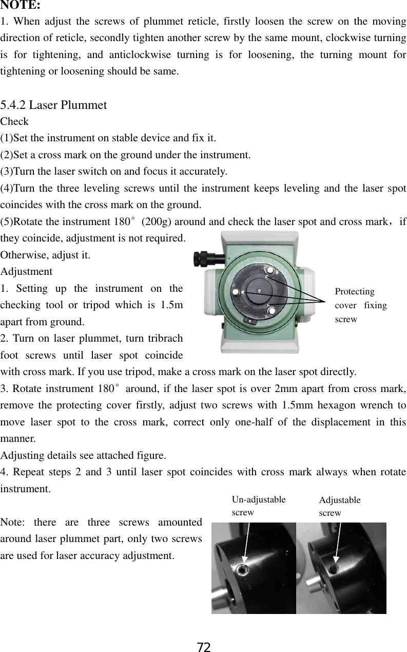 72 NOTE: 1. When adjust the screws of plummet reticle, firstly loosen the screw on the moving direction of reticle, secondly tighten another screw by the same mount, clockwise turning is for tightening, and anticlockwise turning is for loosening, the turning mount for tightening or loosening should be same.  5.4.2 Laser Plummet   Check  (1)Set the instrument on stable device and fix it. (2)Set a cross mark on the ground under the instrument. (3)Turn the laser switch on and focus it accurately. (4)Turn the three leveling screws until the instrument keeps leveling and the laser spot coincides with the cross mark on the ground. (5)Rotate the instrument 180°(200g) around and check the laser spot and cross mark，if they coincide, adjustment is not required. Otherwise, adjust it. Adjustment 1. Setting up the instrument on the checking tool or tripod which is 1.5m apart from ground. 2. Turn on laser plummet, turn tribrach foot screws until laser spot coincide with cross mark. If you use tripod, make a cross mark on the laser spot directly. 3. Rotate instrument 180°around, if the laser spot is over 2mm apart from cross mark, remove the protecting cover firstly, adjust two screws with 1.5mm hexagon wrench to move laser spot to the cross mark, correct only one-half of the displacement in this manner. Adjusting details see attached figure. 4. Repeat steps 2 and 3 until laser spot coincides with cross mark always when rotate instrument.  Note: there are three screws amounted around laser plummet part, only two screws are used for laser accuracy adjustment.    Protecting cover fixing screw Un-adjustable screw Adjustable screw 