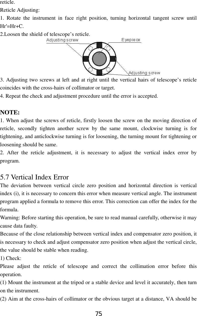 75 reticle. Reticle Adjusting: 1. Rotate the instrument in face right position, turning horizontal tangent screw until Hr′=Hr+C. 2.Loosen the shield of telescope’s reticle. 3. Adjusting two screws at left and at right until the vertical hairs of telescope’s reticle coincides with the cross-hairs of collimator or target. 4. Repeat the check and adjustment procedure until the error is accepted.  NOTE: 1. When adjust the screws of reticle, firstly loosen the screw on the moving direction of reticle, secondly tighten another screw by the same mount, clockwise turning is for tightening, and anticlockwise turning is for loosening, the turning mount for tightening or loosening should be same. 2. After the reticle adjustment, it is necessary to adjust the vertical index error by program.  5.7 Vertical Index Error   The deviation between vertical circle zero position and horizontal direction is vertical index (i), it is necessary to concern this error when measure vertical angle. The instrument program applied a formula to remove this error. This correction can offer the index for the formula. Warning: Before starting this operation, be sure to read manual carefully, otherwise it may cause data faulty. Because of the close relationship between vertical index and compensator zero position, it is necessary to check and adjust compensator zero position when adjust the vertical circle, the value should be stable when reading. 1) Check: Please adjust the reticle of telescope and correct the collimation error before this operation. (1) Mount the instrument at the tripod or a stable device and level it accurately, then turn on the instrument.     (2) Aim at the cross-hairs of collimator or the obvious target at a distance, VA should be 