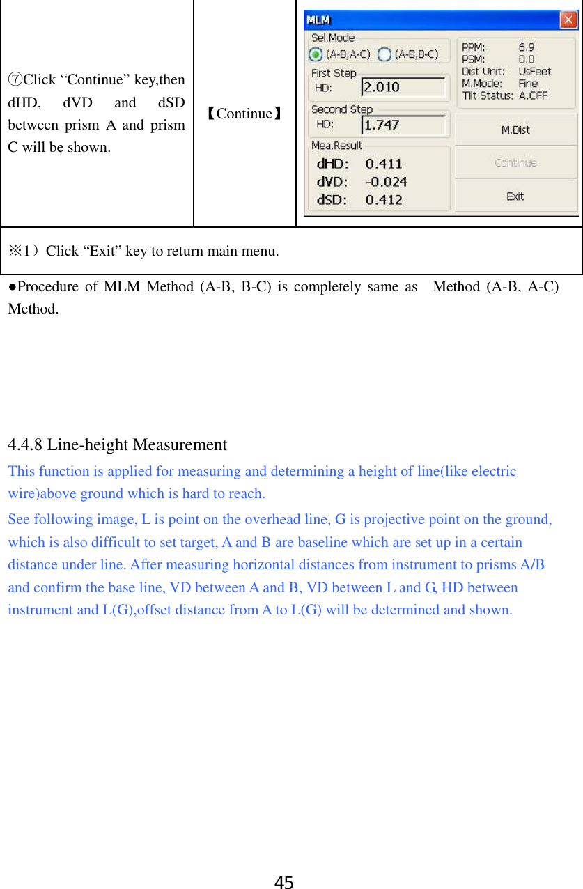45 Click “⑦Continue” key,then dHD, dVD and dSD between prism A and prism C will be shown. 【Continue】1※）Click “Exit” key to return main menu.     ●Procedure of MLM Method (A-B, B-C) is completely same as  Method (A-B, A-C) Method.      4.4.8 Line-height Measurement This function is applied for measuring and determining a height of line(like electric wire)above ground which is hard to reach.   See following image, L is point on the overhead line, G is projective point on the ground, which is also difficult to set target, A and B are baseline which are set up in a certain distance under line. After measuring horizontal distances from instrument to prisms A/B and confirm the base line, VD between A and B, VD between L and G, HD between instrument and L(G),offset distance from A to L(G) will be determined and shown.  