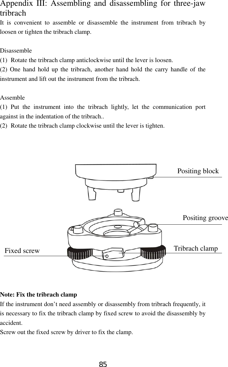 85 Appendix III: Assembling and disassembling for three-jaw tribrach It is convenient to assemble or disassemble the instrument from tribrach by loosen or tighten the tribrach clamp.    Disassemble (1) Rotate the tribrach clamp anticlockwise until the lever is loosen. (2) One hand hold up the tribrach, another hand hold the carry handle of the instrument and lift out the instrument from the tribrach.  Assemble (1) Put the instrument into the tribrach lightly, let the communication port against in the indentation of the tribrach.. (2) Rotate the tribrach clamp clockwise until the lever is tighten.                  Note: Fix the tribrach clamp If the instrument don’t need assembly or disassembly from tribrach frequently, it is necessary to fix the tribrach clamp by fixed screw to avoid the disassembly by accident.  Screw out the fixed screw by driver to fix the clamp.   Positing block Positing groove Tribrach clamp Fixed screw 