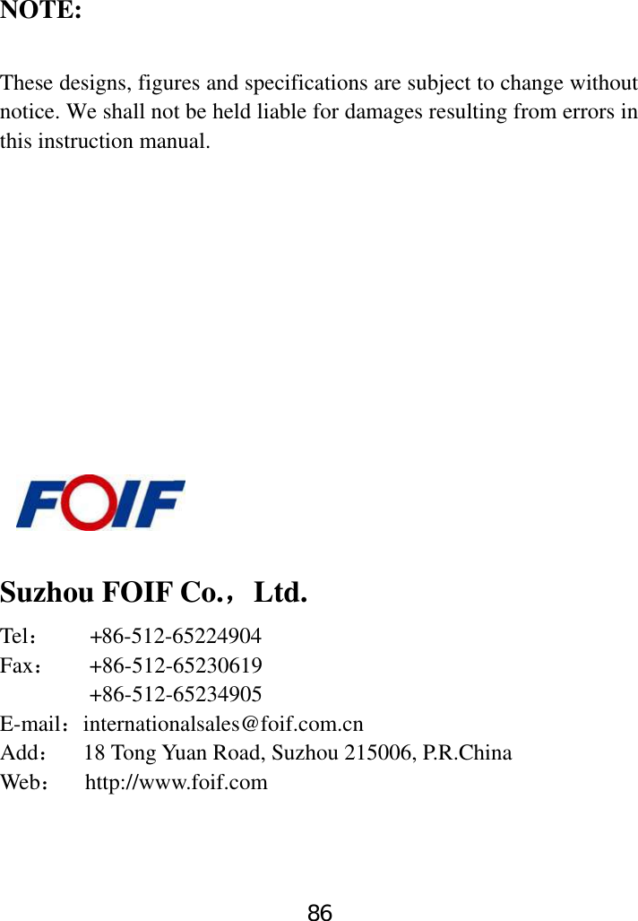 86      NOTE:  These designs, figures and specifications are subject to change without notice. We shall not be held liable for damages resulting from errors in this instruction manual.               Suzhou FOIF Co.，Ltd. Tel：        + 86-512-65224904 Fax：   +86-512-65230619         +86-512-65234905 E-mail：internationalsales@foif.com.cn Add：    18 Tong Yuan Road, Suzhou 215006, P.R.China Web：  http://www.foif.com  