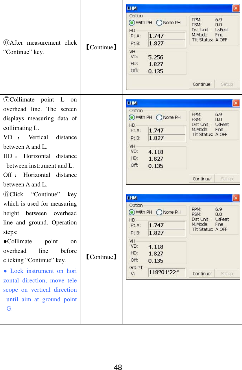 48 After measure⑥ment click “Continue” key.  【Continue】⑦Collimate point L on overhead line. The screen displays measuring data of collimating L.   VD ：Vertical distance between A and L.   HD ：Horizontal distance between instrument and L. Off ：Horizontal distance between A and L.  ⑧Click “Continue” key which is used for measuring height between overhead line and ground. Operation steps: ●Collimate point on overhead line before clicking “Continue” key. ● Lock instrument on horizontal direction, move telescope on vertical direction until aim at ground point G.  【Continue】