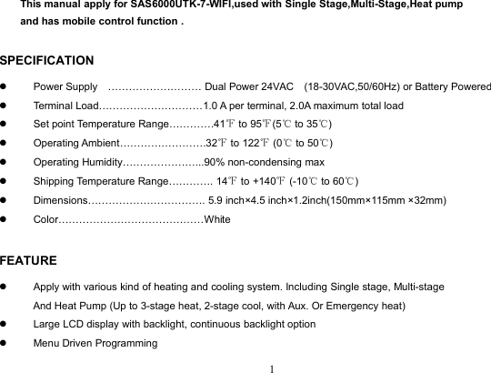 1This manual apply for SAS6000UTK-7-WIFI,used with Single Stage,Multi-Stage,Heat pumpand has mobile control function .SPECIFICATIONPower Supply ……………………… Dual Power 24VAC (18-30VAC,50/60Hz) or Battery PoweredTerminal Load…………………………1.0 A per terminal, 2.0A maximum total loadSet point Temperature Range………….41℉to 95℉(5℃to 35℃)Operating Ambient…………………….32℉to 122℉(0℃to 50℃)Operating Humidity…………………...90% non-condensing maxShipping Temperature Range…………. 14℉to +140℉(-10℃to 60℃)Dimensions……………………………. 5.9 inch×4.5 inch×1.2inch(150mm×115mm ×32mm)Color……………………………………WhiteFEATUREApply with various kind of heating and cooling system. Including Single stage, Multi-stageAnd Heat Pump (Up to 3-stage heat, 2-stage cool, with Aux. Or Emergency heat)Large LCD display with backlight, continuous backlight optionMenu Driven Programming