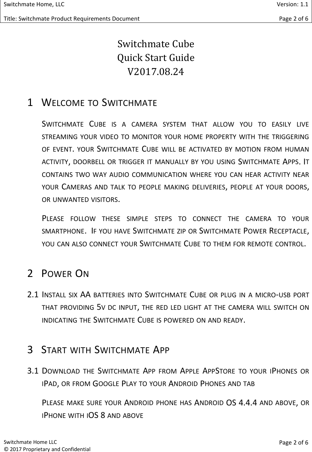 Switchmate Home, LLCVersion: 1.1Title: Switchmate Product Requirements DocumentPage 2of 6Switchmate Home LLC&copy; 2017 Proprietary and ConfidentialPage 2 of 6Switchmate CubeQuick Start GuideV2017.08.241 WELCOME TO SWITCHMATESWITCHMATE CUBE IS A CAMERA SYSTEM THAT ALLOW YOU TO EASILY LIVESTREAMING YOUR VIDEO TO MONITOR YOUR HOME PROPERTY WITH THE TRIGGERINGOF EVENT.YOUR SWITCHMATE CUBE WILL BE ACTIVATED BY MOTION FROM HUMANACTIVITY,DOORBELL OR TRIGGER IT MANUALLY BY YOU USING SWITCHMATE APPS. ITCONTAINS TWO WAY AUDIO COMMUNICATION WHERE YOU CAN HEAR ACTIVITY NEARYOUR CAMERAS AND TALK TO PEOPLE MAKING DELIVERIES,PEOPLE AT YOUR DOORS,OR UNWANTED VISITORS.PLEASE FOLLOW THESE SIMPLE STEPS TO CONNECT THE CAMERA TO YOURSMARTPHONE. IF YOU HAVE SWITCHMATE ZIP OR SWITCHMATE POWER RECEPTACLE,YOU CAN ALSO CONNECT YOUR SWITCHMATE CUBE TO THEM FOR REMOTE CONTROL.2 POWER ON2.1 INSTALL SIX AA BATTERIES INTO SWITCHMATE CUBE OR PLUG IN A MICRO-USB PORTTHAT PROVIDING 5V DC INPUT,THE RED LED LIGHT AT THE CAMERA WILL SWITCH ONINDICATING THE SWITCHMATE CUBE IS POWERED ON AND READY.3 START WITH SWITCHMATE APP3.1 DOWNLOAD THE SWITCHMATE APP FROM APPLE APPSTORE TO YOUR IPHONES ORIPAD,OR FROM GOOGLE PLAY TO YOUR ANDROID PHONES AND TABPLEASE MAKE SURE YOUR ANDROID PHONE HAS ANDROID OS 4.4.4 AND ABOVE,ORIPHONE WITH IOS 8 AND ABOVE