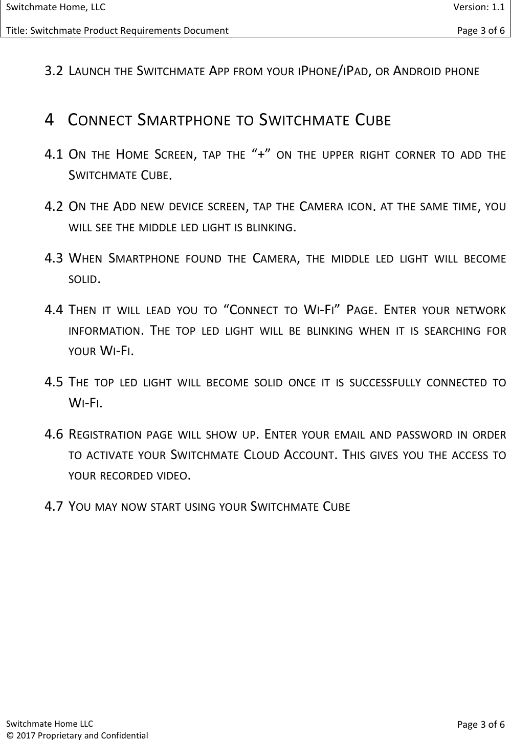 Switchmate Home, LLCVersion: 1.1Title: Switchmate Product Requirements DocumentPage 3of 6Switchmate Home LLC&copy; 2017 Proprietary and ConfidentialPage 3 of 63.2 LAUNCH THE SWITCHMATE APP FROM YOUR IPHONE/IPAD,OR ANDROID PHONE4 CONNECT SMARTPHONE TO SWITCHMATE CUBE4.1 ON THE HOME SCREEN,TAP THE &ldquo;+&rdquo; ON THE UPPER RIGHT CORNER TO ADD THESWITCHMATE CUBE.4.2 ON THE ADD NEW DEVICE SCREEN,TAP THE CAMERA ICON.AT THE SAME TIME,YOUWILL SEE THE MIDDLE LED LIGHT IS BLINKING.4.3 WHEN SMARTPHONE FOUND THE CAMERA,THE MIDDLE LED LIGHT WILL BECOMESOLID.4.4 THEN IT WILL LEAD YOU TO &ldquo;CONNECT TO WI-FI&rdquo; PAGE. ENTER YOUR NETWORKINFORMATION. THE TOP LED LIGHT WILL BE BLINKING WHEN IT IS SEARCHING FORYOUR WI-FI.4.5 THE TOP LED LIGHT WILL BECOME SOLID ONCE IT IS SUCCESSFULLY CONNECTED TOWI-FI.4.6 REGISTRATION PAGE WILL SHOW UP. ENTER YOUR EMAIL AND PASSWORD IN ORDERTO ACTIVATE YOUR SWITCHMATE CLOUD ACCOUNT. THIS GIVES YOU THE ACCESS TOYOUR RECORDED VIDEO.4.7 YOU MAY NOW START USING YOUR SWITCHMATE CUBE