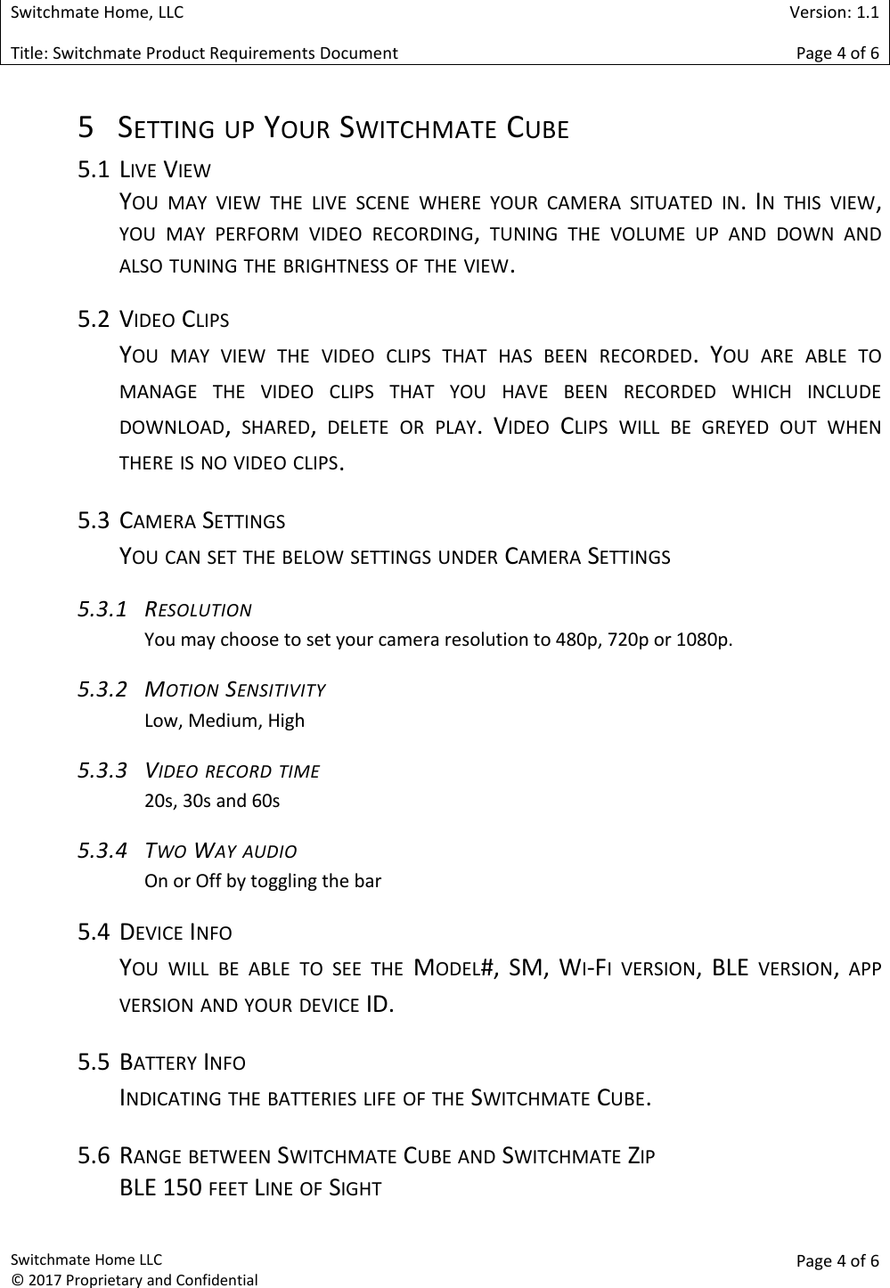 Switchmate Home, LLCVersion: 1.1Title: Switchmate Product Requirements DocumentPage 4of 6Switchmate Home LLC&copy; 2017 Proprietary and ConfidentialPage 4 of 65 SETTING UP YOUR SWITCHMATE CUBE5.1 LIVE VIEWYOU MAY VIEW THE LIVE SCENE WHERE YOUR CAMERA SITUATED IN. IN THIS VIEW,YOU MAY PERFORM VIDEO RECORDING,TUNING THE VOLUME UP AND DOWN ANDALSO TUNING THE BRIGHTNESS OF THE VIEW.5.2 VIDEO CLIPSYOU MAY VIEW THE VIDEO CLIPS THAT HAS BEEN RECORDED. YOU ARE ABLE TOMANAGE THE VIDEO CLIPS THAT YOU HAVE BEEN RECORDED WHICH INCLUDEDOWNLOAD,SHARED,DELETE OR PLAY. VIDEO CLIPS WILL BE GREYED OUT WHENTHERE IS NO VIDEO CLIPS.5.3 CAMERA SETTINGSYOU CAN SET THE BELOW SETTINGS UNDER CAMERA SETTINGS5.3.1 RESOLUTIONYou may choose to set your camera resolution to 480p, 720p or 1080p.5.3.2 MOTION SENSITIVITYLow, Medium, High5.3.3 VIDEO RECORD TIME20s, 30s and 60s5.3.4 TWO WAY AUDIOOn or Off by toggling the bar5.4 DEVICE INFOYOU WILL BE ABLE TO SEE THE MODEL#, SM, WI-FI VERSION, BLE VERSION,APPVERSION AND YOUR DEVICE ID.5.5 BATTERY INFOINDICATING THE BATTERIES LIFE OF THE SWITCHMATE CUBE.5.6 RANGE BETWEEN SWITCHMATE CUBE AND SWITCHMATE ZIPBLE 150 FEET LINE OF SIGHT