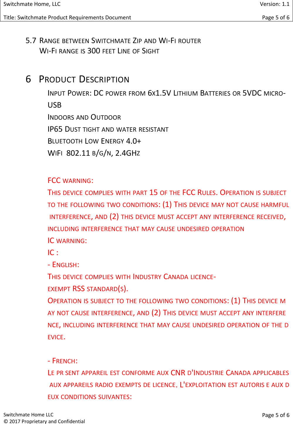 Switchmate Home, LLCVersion: 1.1Title: Switchmate Product Requirements DocumentPage 5of 6Switchmate Home LLC&copy; 2017 Proprietary and ConfidentialPage 5 of 65.7 RANGE BETWEEN SWITCHMATE ZIP AND WI-FI ROUTERWI-FI RANGE IS 300 FEET LINE OF SIGHT6 PRODUCT DESCRIPTIONINPUT POWER: DC POWER FROM 6X1.5V LITHIUM BATTERIES OR 5VDC MICRO-USBINDOORS AND OUTDOORIP65 DUST TIGHT AND WATER RESISTANTBLUETOOTH LOW ENERGY 4.0+WIFI802.11 B/G/N, 2.4GHZFCC WARNING:THIS DEVICE COMPLIES WITH PART 15 OF THE FCC RULES. OPERATION IS SUBJECTTO THE FOLLOWING TWO CONDITIONS: (1) THIS DEVICE MAY NOT CAUSE HARMFULINTERFERENCE,AND (2) THIS DEVICE MUST ACCEPT ANY INTERFERENCE RECEIVED,INCLUDING INTERFERENCE THAT MAY CAUSE UNDESIRED OPERATIONIC WARNING:IC :- ENGLISH:THIS DEVICE COMPLIES WITH INDUSTRY CANADA LICENCE-EXEMPT RSS STANDARD(S).OPERATION IS SUBJECT TO THE FOLLOWING TWO CONDITIONS: (1) THIS DEVICE MAY NOT CAUSE INTERFERENCE,AND (2) THIS DEVICE MUST ACCEPT ANY INTERFERENCE,INCLUDING INTERFERENCE THAT MAY CAUSE UNDESIRED OPERATION OF THE DEVICE.- FRENCH:LE PR SENT APPAREIL EST CONFORME AUX CNR D'INDUSTRIE CANADA APPLICABLESAUX APPAREILS RADIO EXEMPTS DE LICENCE. L'EXPLOITATION EST AUTORIS E AUX DEUX CONDITIONS SUIVANTES: