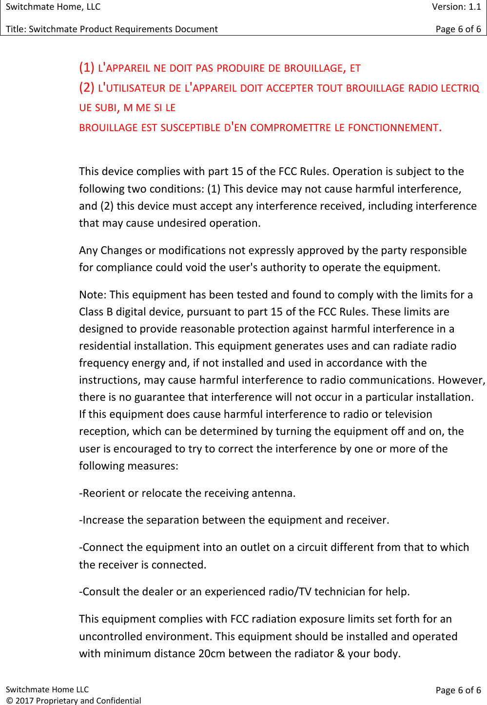 Switchmate Home, LLCVersion: 1.1Title: Switchmate Product Requirements DocumentPage 6of 6Switchmate Home LLC&copy; 2017 Proprietary and ConfidentialPage 6 of 6(1) L'APPAREIL NE DOIT PAS PRODUIRE DE BROUILLAGE,ET(2) L'UTILISATEUR DE L'APPAREIL DOIT ACCEPTER TOUT BROUILLAGE RADIO LECTRIQUE SUBI,M ME SI LEBROUILLAGE EST SUSCEPTIBLE D'EN COMPROMETTRE LE FONCTIONNEMENT.This device complies with part 15 of the FCC Rules. Operation is subject to thefollowing two conditions: (1) This device may not cause harmful interference,and (2) this device must accept any interference received, including interferencethat may cause undesired operation.Any Changes or modifications not expressly approved by the party responsiblefor compliance could void the user's authority to operate the equipment.Note: This equipment has been tested and found to comply with the limits for aClass B digital device, pursuant to part 15 of the FCC Rules. These limits aredesigned to provide reasonable protection against harmful interference in aresidential installation. This equipment generates uses and can radiate radiofrequency energy and, if not installed and used in accordance with theinstructions, may cause harmful interference to radio communications. However,there is no guarantee that interference will not occur in a particular installation.If this equipment does cause harmful interference to radio or televisionreception, which can be determined by turning the equipment off and on, theuser is encouraged to try to correct the interference by one or more of thefollowing measures:-Reorient or relocate the receiving antenna.-Increase the separation between the equipment and receiver.-Connect the equipment into an outlet on a circuit different from that to whichthe receiver is connected.-Consult the dealer or an experienced radio/TV technician for help.This equipment complies with FCC radiation exposure limits set forth for anuncontrolled environment. This equipment should be installed and operatedwith minimum distance 20cm between the radiator &amp; your body.