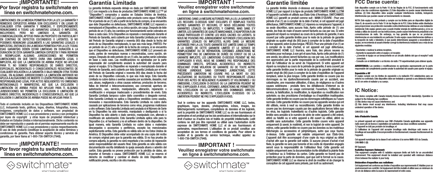 La garant&iacute;a limitada expuesta debajo es dada por SWITCHMATE HOME LLC con respecto a la l&iacute;nea de productos SWITCHMATE HOME LLC&trade; (el &ldquo;Dispositivo&rdquo;) comprados y usados en Estados Unidos de Am&eacute;rica. SWITCHMATE HOME LLC garantiza este producto como sigue: FUNCI&Oacute;N: Por el periodo de un (1) a&ntilde;o a partir de la fecha de compra, si se encuentra que &eacute;ste Dispositivo es defectuoso, SWITCHMATE HOME LLC reparar&aacute; o reemplazar&aacute; el Dispositivo, en su &uacute;nica opci&oacute;n, sin cargo. Despu&eacute;s de &eacute;ste periodo de un (1) a&ntilde;o, los cambios por funcionamiento ser&aacute;n cobrados en base a cada caso. Si tu Dispositivo es reparado o reemplazado durante el Periodo de Garant&iacute;a, ser&aacute; cubierto por &eacute;sta Garant&iacute;a Limitada por el resto del Periodo de Garant&iacute;a original o noventa (90) d&iacute;as desde la fecha del env&iacute;o de su Dispositivo reemplazado, lo que sea m&aacute;s largo. PARTES: Por un periodo de un (1) a&ntilde;o a partir de la fecha de compra, si se encuentra que el Dispositivo es defectuoso, SWITCHMATE HOME LLC proveer&aacute; sin costo, partes de reemplazo nuevas o reconstruidas, como opci&oacute;n, sin cargos. Despu&eacute;s de este periodo de un (1) a&ntilde;o, las partes ser&aacute;n cobradas en base a cada caso. Las modificaciones no aprobadas por la parte responsable del cumplimiento anular&aacute; la autoridad del usuario para operar el equipo. Si tu Dispositivo es reparado o reemplazado durante el Periodo de Garant&iacute;a, ser&aacute; cubierto por &eacute;sta Garant&iacute;a Limitada por el resto del Periodo de Garant&iacute;a original o noventa (90) d&iacute;as desde la fecha del env&iacute;o de su Dispositivo colocado, lo que sea m&aacute;s largo. Esta Garant&iacute;a Limitada no cubre da&ntilde;os o aver&iacute;as causadas por accidente, desastre, mal uso, abuso, negligencia u otras causas externas; productos de terceros; fallas de Internet o telecomunicaciones; uso comercial; apertura sin autorizaci&oacute;n, uso, servicio, manipulaci&oacute;n, alteraci&oacute;n, reparaci&oacute;n o modificaci&oacute;n o empaque inadecuado o procedimientos de env&iacute;o. Esta Garant&iacute;a Limitada tampoco cubre da&ntilde;o cosm&eacute;tico o desgaste normal. Esta Garant&iacute;a Limitada no aplica a Dispositivos vendidos como usados, renovados o reacondicionados. Esta Garant&iacute;a Limitada no cubre da&ntilde;o causado por aplicaciones de terceros como virus, programas maliciosos u otro software. Esta Garant&iacute;a Limitada ser&aacute; anulada si el N&uacute;mero de Serie en tu Dispositivo ha sido removido, manipulado o desfigurado o si tu Dispositivo ha sido abierto o dado servicio, manipulado con, alterado o modificado sin autorizaci&oacute;n. Esta Garant&iacute;a Limitada aplica s&oacute;lo para tu Dispositivo (i.e. el hardware) y no al software dentro de tu dispositivo. De igual manera, esta Garant&iacute;a Limitada no cubre datos o materiales descargados o accesorios y perif&eacute;ricos, excepto los mencionados expl&iacute;citamente arriba. Esta garant&iacute;a es v&aacute;lida s&oacute;lo en los Estos Unidos de Am&eacute;rica. El Dispositivo debe estar acompa&ntilde;ado de una copia del recibo de compra original para que la garant&iacute;a sea v&aacute;lida. Si no hay prueba de compra adjunta, la garant&iacute;a no ser&aacute; respetada y los costos de reparaci&oacute;n ser&aacute;n responsabilidad del usuario final. Esta garant&iacute;a es s&oacute;lo v&aacute;lida con documentaci&oacute;n escrita detallando la queja anexada afuera o adentro del cart&oacute;n. Esta garant&iacute;a no provee protecci&oacute;n por la p&eacute;rdida de datos, sin importar el formato o causa. SWITCHMATE HOME LLC se reserva el derecho de modificar y cambiar el dise&ntilde;o de &eacute;ste Dispositivo sin notificaci&oacute;n previa, escrita o de otra manera.LIMITACIONES: EN LA MEDIDA PERMITIDA POR LA LEY, LA GARANT&Iacute;A Y REMEDIOS EXPUESTOS ARRIBA SON EXCLUSIVOS Y EN LUGAR DE CUALQUIER OTRA GARANTIA Y REMEDIO, Y ESPEC&Iacute;FICAMENTE RENUNCIAMOS A TODAS LAS GARANTIAS LEGALES O IMPL&Iacute;CITAS, INCLUYENDO, PERO NO LIMITADO A, GARANT&Iacute;A DE COMERCIALIZACI&Oacute;N, APTITUD PARA UN PROP&Oacute;SITO EN PARTICULAR Y EN CONTRAS DE DEFECTOS ESCONDIDOS O LATENTES. SI NO PODEMOS RENUNCIAR LEGALMENTE A LAS GARANTIAS LEGALES O IMPL&Iacute;CITAS, ENTONCES EN LA MEDIDA PERMITIDA POR LA LEY, TODAS ESAS GARANT&Iacute;AS DEBEN ESTAR LIMITADAS EN DURACI&Oacute;N A LA DURACI&Oacute;N DE &Eacute;STA GARANT&Iacute;A LIMITADA EXPUESTA Y PARA REPARAR O REEMPLAZAR. ALGUNAS JURISDICCIONES NO PERMITEN LIMITACIONES EN QUE TANTO DURA UNA GARANT&Iacute;A LEGAL O IMPL&Iacute;CITA, AS&Iacute; QUE LA LIMITACI&Oacute;N DE ARRIBA PUEDE NO APLICAR PARA TI. NO SOMOS RESPONSABLES DE DA&Ntilde;OS DIRECTOS, ESPECIALES, INCIDENTALES O CONSECUENTALES RESULTANTES DE CUALQUIER VIOLACI&Oacute;N A LA GARANT&Iacute;A O BAJO NING&Uacute;N OTRA TEOR&Iacute;A LEGAL. EN ALGUNAS JURISDICCIONES LA LIMITACI&Oacute;N ANTERIOR NO APLICA A ALEGACIONES DE MUERTE O LESI&Oacute;N PERSONAL O NINGUNA RESPONSABILIDAD LEGAL POR ACTOS NEGLIGENTES Y/U OMISIONES INTENCIONALES Y MANIFIESTAS, AS&Iacute; QUE LA EXCLUSI&Oacute;N O LIMITACI&Oacute;N DE ARRIBA PUEDE NO APLICAR PARA TI. ALGUNAS JURISDICCIONES NO PERMITEN LA EXCLUSION O LIMITACI&Oacute;N DE DA&Ntilde;OS DIRECTOS, INCIDENTALES O CONSECUENTALES, AS&Iacute; QUE LA EXLUSI&Oacute;N O LIMITACI&Oacute;N DE ARRIBA PUEDE NO APLICAR PARA TI.Todo el contenido incluido en los Dispositivos SWITCHMATE HOME LLC, incluyendo texto, gr&aacute;ficos, logos, dise&ntilde;os, fotograf&iacute;as, &iacute;conos, im&aacute;genes, compilaci&oacute;n de datos y software, son propiedad de SWITCHMATE HOME LLC o sus proveedores y socios y son protegidos por leyes de copyright  y otras leyes de propiedad intelectual y tratados en Estados Unidos e internacionalmente. Dicho contenido no debe ser reproducido o usando sin el permiso expresamente escrito de SWITCHMATE HOME LLC y sus proveedores y socios respectivamente. El uso de &eacute;ste producto constituye la aceptaci&oacute;n de estos t&eacute;rminos y condiciones de garant&iacute;a. Para obtener soporte t&eacute;cnico y servicio de garant&iacute;a, por favor llama al 1-800-736-SWITCH (7948).Garant&iacute;a LimitadaPor favor registra tu switchmate en l&iacute;nea en switchmatehome.com. &iexcl;IMPORTANTE!Por favor registra tu switchmate en l&iacute;nea en switchmatehome.com. &iexcl;IMPORTANTE!La garantie limit&eacute;e &eacute;nonc&eacute;e ci-dessous est donn&eacute;e par SWITCHMATE HOME LLC par rapport &agrave; la ligne de produits SWITCHMATE HOME LLCTM (&laquo;l&rsquo;appareil&raquo;) achet&eacute;s et utilis&eacute;s aux &Eacute;tats-Unis d'Am&eacute;rique. SWITCHMATE HOME LLC garantit ce produit comme suit : MAIN D&rsquo;&OElig;UVRE : Pour une p&eacute;riode d'un (1) an &agrave; compter de la date d'achat, si cet appareil est jug&eacute; d&eacute;fectueux, SWITCHMATE HOME LLC r&eacute;parera ou remplacera l'appareil, &agrave; sa seule discr&eacute;tion, sans aucuns frais. Apr&egrave;s cette p&eacute;riode de (1) une ann&eacute;e, les frais de main-d'&oelig;uvre seront factur&eacute;s au cas par cas. Si votre appareil est r&eacute;par&eacute; ou remplac&eacute; au cours de la p&eacute;riode de garantie, il sera couvert par cette garantie limit&eacute;e pour le reste de la p&eacute;riode de garantie originale ou quatre vingt dix (90) jours &agrave; compter de la date d'exp&eacute;dition de leur appareil, selon la plus longue. PI&Egrave;CES: Pour une p&eacute;riode d'un (1) an &agrave; compter de la date d'achat, si cet appareil est jug&eacute; d&eacute;fectueux, SWITCHMATE HOME LLC fournira, sans frais, des pi&egrave;ces neuves ou remis&eacute;es pour rechange, &agrave; son gr&eacute; et sans frais. Apr&egrave;s cette p&eacute;riode de (1) une ann&eacute;e, les pi&egrave;ces seront factur&eacute;es au cas par cas. Les modifications non approuv&eacute;es par la partie responsable de la conformit&eacute; annulent le droit de l'utilisateur de se servir de l'&eacute;quipement. Si votre appareil est r&eacute;par&eacute; ou remplac&eacute; au cours de la p&eacute;riode de garantie, il sera couvert par cette garantie limit&eacute;e pour le reste de la p&eacute;riode de garantie originale ou quatre vingt dix (90) jours &agrave; compter de la date d'exp&eacute;dition de l'appareil remplac&eacute;, selon la plus longue. Cette garantie limit&eacute;e ne couvre pas les dommages ou les dysfonctionnements caus&eacute;s par un accident, une catastrophe, une mauvaise utilisation, d'abus, de n&eacute;gligence ou d'autres causes ext&eacute;rieures : produits tiers; les d&eacute;faillances d'internet ou de t&eacute;l&eacute;communications; un usage commercial; l'ouverture, l'utilisation, le service, la falsification, la modification, la r&eacute;paration ou modification non autoris&eacute;e; ou des proc&eacute;dures d'emballage ou d'exp&eacute;dition inad&eacute;quates. Cette garantie limit&eacute;e ne couvre pas les dommages esth&eacute;tiques ou l'usure normale. Cette garantie limit&eacute;e ne couvre pas les appareils vendus qui ont &eacute;t&eacute; utilis&eacute;s, remis &agrave; neuf ou reconditionn&eacute;s. Cette garantie limit&eacute;e ne couvre pas les dommages caus&eacute;s par des applications tierces telles que les virus, les logiciels malveillants ou d'autres logiciels. Cette garantie limit&eacute;e sera annul&eacute;e si le num&eacute;ro de s&eacute;rie de votre appareil a &eacute;t&eacute; enlev&eacute;, alt&eacute;r&eacute; ou falsifi&eacute; ou si votre appareil a &eacute;t&eacute; ouvert ou utilis&eacute;, alt&eacute;r&eacute; ou modifi&eacute; sans autorisation. Cette garantie limit&eacute;e couvre votre appareil uniquement (&agrave; savoir, le mat&eacute;riel), et non le logiciel de votre appareil. De m&ecirc;me, cette garantie limit&eacute;e ne couvre pas les donn&eacute;es ou les mat&eacute;riaux t&eacute;l&eacute;charg&eacute;s ou accessoires et p&eacute;riph&eacute;riques, autre que ceux fournis ci-dessus. Cette garantie est valable uniquement aux &Eacute;tats-Unis. L&rsquo;appareil doit &ecirc;tre accompagn&eacute; d'une copie du re&ccedil;u original au d&eacute;tail d'achat afin que la garantie soit valide. Si aucune preuve d'achat n&rsquo;est fix&eacute;e, la garantie ne sera pas honor&eacute;e et les co&ucirc;ts de r&eacute;paration engag&eacute;s seront sous la responsabilit&eacute; de l'utilisateur final. Cette garantie est valable uniquement avec la documentation &eacute;crite d&eacute;taillant la plainte fix&eacute;e &agrave; l'ext&eacute;rieur ou &agrave; l'int&eacute;rieur du carton. Cette garantie ne fournit pas de protection pour la perte de donn&eacute;es, quel que soit le format ou la cause. SWITCHMATE HOME LLC se r&eacute;serve le droit de modifier et de changer la conception de cet appareil sans pr&eacute;avis, par &eacute;crit ou autrement.LIMITATIONS: DANS LA MESURE AUTORIS&Eacute;E PAR LA LOI, LA GARANTIE ET LES RECOURS CI-DESSUS SONT EXCLUSIFS ET REMPLACE TOUTES AUTRES GARANTIES ET RECOURS, ET NOUS D&Eacute;CLINONS TOUTES GARANTIES L&Eacute;GALES OU IMPLICITES, Y COMPRIS, MAIS SANS S'Y LIMITER, LES GARANTIES DE QUALIT&Eacute; MARCHANDE, D'ADAPTATION &Agrave; UN USAGE PARTICULIER ET CONTRE LES VICES CACHES OU LATENTS. SI NOUS NE POUVONS PAS JURIDIQUEMENT AUTORISER L&rsquo;EXCLUSION DES GARANTIES L&Eacute;GALES OU IMPLICITES, ALORS DANS LA MESURE AUTORIS&Eacute;E PAR LA LOI, TOUTE GARANTIE EST LIMIT&Eacute;E DANS LE TEMPS &Agrave; LA DUR&Eacute;E DE CETTE GARANTIE LIMIT&Eacute;E ET LE SERVICE DE REMPLACEMENT OU DE R&Eacute;PARATION. CERTAINES JURIDICTIONS NE PERMETTENT PAS DE LIMITATION DE DUR&Eacute;E DU STATUT OU DE LA GARANTIE IMPLICITE, LES LIMITATIONS CI-DESSUS PEUVENT NE PAS S&rsquo;APPLIQUER &Agrave; VOUS. NOUS NE SOMMES PAS RESPONSABLE DES DOMMAGES DIRECTS, SP&Eacute;CIAUX, ACCIDENTELS OU INDIRECTS R&Eacute;SULTANT D'UNE VIOLATION DE GARANTIE OU DE TOUTE AUTRE TH&Eacute;ORIE JURIDIQUE. DANS CERTAINES JURIDICTIONS, CETTE  PR&Eacute;C&Eacute;DENTE LIMITATION NE COUVRE PAS LA MORT OU DES ALL&Eacute;GATIONS DE BLESSURES OU TOUTE RESPONSABILIT&Eacute; L&Eacute;GALE POUR DES ACTES DE N&Eacute;GLIGENCE FLAGRANTS ET VOLONTAIRES / OU OMISSIONS, L'EXCLUSION CI-DESSUS OU LA LIMITATION PEUVENT NE PAS S&rsquo;APPLIQUER &Agrave; VOUS. CERTAINES JURIDICTIONS NE PERMETTENT PAS L'EXCLUSION OU LA LIMITATION DES DOMMAGES DIRECTS, ACCIDENTELS OU INDIRECTS, L'EXCLUSION CI-DESSUS OU LA LIMITATION PEUVENT NE PAS S&rsquo;APPLIQUER &Agrave; VOUS.Tout le contenu sur les appareils SWITCHMATE HOME LLC, textes, graphiques, logos, dessins, photographies, ic&ocirc;nes, images, les t&eacute;l&eacute;chargements num&eacute;riques, compilations de donn&eacute;es et les logiciels, sont la propri&eacute;t&eacute; de SWITCHMATE HOME LLC ou de ses fournisseurs et partenaires et est prot&eacute;g&eacute; par les lois am&eacute;ricaines et internationales sur le droit d&rsquo;auteur ou d'autres lois et trait&eacute;s de propri&eacute;t&eacute; intellectuelle. Ledit contenu ne doit pas &ecirc;tre reproduit ou utilis&eacute; sans l&rsquo;autorisation &eacute;crite expresse de SWITCHMATE HOME LLC et de ses fournisseurs et partenaires, respectivement. L'utilisation de ce produit constitue une acceptation de ces termes et conditions de garantie. Pour obtenir le soutien et la garantie du service technique, veuillez appelez au 1-800-736-SWITCH (7948).Garantie limit&eacute;eVeuillez enregistrer votre switchmate en ligne &agrave; switchmatehome.com.IMPORTANT !Veuillez enregistrer votre switchmate en ligne &agrave; switchmatehome.com.IMPORTANT !Este dispositivo cumple con la Parte 15 de las Reglas de la FCC. El funcionamiento est&aacute; sujeto a las dos condiciones siguientes: (1) Este dispositivo no puede causar interferencias da&ntilde;inas. (2) Este dispositivo debe aceptar cualquier interferencia recibida, incluyendo interferencias que puedan causar un funcionamiento no deseado.NOTA: Este equipo ha sido probado y cumple con los l&iacute;mites para un dispositivo digital de Clase B, de acuerdo con la Parte 15 de las Reglas de la FCC. Estos l&iacute;mites est&aacute;n dise&ntilde;ados para proporcionar una protecci&oacute;n razonable contra interferencias da&ntilde;inas en una instalaci&oacute;n residencial. Este equipo genera usos y puede irradiar energ&iacute;a de radiofrecuencia y, si no se instala y utiliza de acuerdo con las instrucciones, puede causar interferencia perjudicial a las comunicaciones de radio. Sin embargo, no hay garant&iacute;a de que no se produzcan interferencias en una instalaci&oacute;n en particular. Si este equipo causa interferencias da&ntilde;inas a la recepci&oacute;n de radio o televisi&oacute;n, lo que puede determinarse apagando y encendiendo el equipo, se recomienda al usuario intentar corregir la interferencia mediante una o m&aacute;s de las siguientes medidas:- Reorientar o reubicar la antena receptora.- Aumente la separaci&oacute;n entre el equipo y el receptor.- &iquest;Conectar el equipo en un tomacorriente en un circuito distinto del que el receptor? est&aacute;  conectado.- Consulte con el distribuidor o un t&eacute;cnico de radio / TV experimentado para obtener ayuda.ADVERTENCIA: Los cambios o modificaciones no aprobados expresamente por la parte responsable del cumplimiento pueden anular la autoridad del usuario para operar el equipo.Exposici&oacute;n a RFEl equipo cumple con los l&iacute;mites de exposici&oacute;n a la radiaci&oacute;n FCC establecidos para un entorno no controlado. Este dispositivo debe ser instalado y operado a una distancia m&iacute;nima de 20 cm entre el radiador y su cuerpo.FCC Darse cuenta:This device complies with Canada Industry licence-exempt RSS standard(s). Operation is subject to the following two conditions: (1) this device may not cause interference; and(2) this device must accept any interference. Including interference that may cause undesired operation of the device.CAN ICES-3 (B)Avis d&rsquo;Industrie CanadaLe pr&eacute;sent appareil est conforme aux CNR d'industrie Canada applicables aux appareils radio exem pts de licence L&rsquo;exploitation est autoris&eacute;e aux deux conditions suivantes: 1) I&rsquo;appareil ne doit pas produire de brouillage; et 2) I&rsquo;utillsateur de I&rsquo;appareil doit accepter brouillage radio &eacute;lectrique subi meme si le brouillage est susceptible d&rsquo;encompromettre le fonctionnement. mauvais fonctionnement de I&rsquo;appareil.Cet appareil num&eacute;riquie de la classe B est conforme &agrave; la norme NMB-003 du Canada.CAN NMB-3 (B)RF ExposureRadiation Exposure Statement:This equipment complies with IC radiation exposure limits set forth for an uncontrolled environment. This equipment should be installed and operated with minimum distance 20cm between the radiator &amp; your body. D&eacute;claration d&rsquo;exposition aux radiations: Cet &eacute;quipement est conforme aux limites d'exposition aux rayonnements IC &eacute;tablies pour un environnement non contr&ocirc;l&eacute;. Cet &eacute;quipement doit &ecirc;tre install&eacute; et utilis&eacute; avec un minimum de 20 cm de distance entre la source de rayonnement et votre corps.IC Notice: