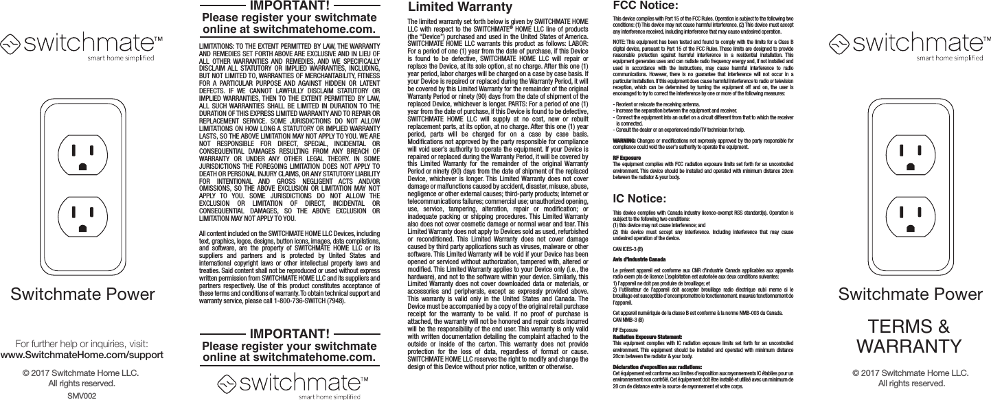 The limited warranty set forth below is given by SWITCHMATE HOME LLC with respect to the SWITCHMATE&reg; HOME LLC line of products (the &ldquo;Device&rdquo;) purchased and used in the United States of America. SWITCHMATE HOME LLC warrants this product as follows: LABOR: For a period of one (1) year from the date of purchase, if this Device is found to be defective, SWITCHMATE HOME LLC will repair or replace the Device, at its sole option, at no charge. After this one (1) year period, labor charges will be charged on a case by case basis. If your Device is repaired or replaced during the Warranty Period, it will be covered by this Limited Warranty for the remainder of the original Warranty Period or ninety (90) days from the date of shipment of the replaced Device, whichever is longer. PARTS: For a period of one (1) year from the date of purchase, if this Device is found to be defective, SWITCHMATE HOME LLC will supply at no cost, new or rebuilt replacement parts, at its option, at no charge. After this one (1) year period, parts will be charged for on a case by case basis. Modifications not approved by the party responsible for compliance will void user&rsquo;s authority to operate the equipment. If your Device is repaired or replaced during the Warranty Period, it will be covered by this Limited Warranty for the remainder of the original Warranty Period or ninety (90) days from the date of shipment of the replaced Device, whichever is longer. This Limited Warranty does not cover damage or malfunctions caused by accident, disaster, misuse, abuse, negligence or other external causes; third-party products; Internet or telecommunications failures; commercial use; unauthorized opening, use, service, tampering, alteration, repair or modification; or inadequate packing or shipping procedures. This Limited Warranty also does not cover cosmetic damage or normal wear and tear. This Limited Warranty does not apply to Devices sold as used, refurbished or reconditioned. This Limited Warranty does not cover damage caused by third party applications such as viruses, malware or other software. This Limited Warranty will be void if your Device has been opened or serviced without authorization, tampered with, altered or modified. This Limited Warranty applies to your Device only (i.e., the hardware), and not to the software within your device. Similarly, this Limited Warranty does not cover downloaded data or materials, or accessories and peripherals, except as expressly provided above. This warranty is valid only in the United States and Canada. The Device must be accompanied by a copy of the original retail purchase receipt for the warranty to be valid. If no proof of purchase is attached, the warranty will not be honored and repair costs incurred will be the responsibility of the end user. This warranty is only valid with written documentation detailing the complaint attached to the outside or inside of the carton. This warranty does not provide protection for the loss of data, regardless of format or cause. SWITCHMATE HOME LLC reserves the right to modify and change the design of this Device without prior notice, written or otherwise.LIMITATIONS: TO THE EXTENT PERMITTED BY LAW, THE WARRANTY AND REMEDIES SET FORTH ABOVE ARE EXCLUSIVE AND IN LIEU OF ALL OTHER WARRANTIES AND REMEDIES, AND WE SPECIFICALLY DISCLAIM ALL STATUTORY OR IMPLIED WARRANTIES, INCLUDING, BUT NOT LIMITED TO, WARRANTIES OF MERCHANTABILITY, FITNESS FOR A PARTICULAR PURPOSE AND AGAINST HIDDEN OR LATENT DEFECTS. IF WE CANNOT LAWFULLY DISCLAIM STATUTORY OR IMPLIED WARRANTIES, THEN TO THE EXTENT PERMITTED BY LAW, ALL SUCH WARRANTIES SHALL BE LIMITED IN DURATION TO THE DURATION OF THIS EXPRESS LIMITED WARRANTY AND TO REPAIR OR REPLACEMENT SERVICE. SOME JURISDICTIONS DO NOT ALLOW LIMITATIONS ON HOW LONG A STATUTORY OR IMPLIED WARRANTY LASTS, SO THE ABOVE LIMITATION MAY NOT APPLY TO YOU. WE ARE NOT RESPONSIBLE FOR DIRECT, SPECIAL, INCIDENTAL OR CONSEQUENTIAL DAMAGES RESULTING FROM ANY BREACH OF WARRANTY OR UNDER ANY OTHER LEGAL THEORY. IN SOME JURISDICTIONS THE FOREGOING LIMITATION DOES NOT APPLY TO DEATH OR PERSONAL INJURY CLAIMS, OR ANY STATUTORY LIABILITY FOR  INTENTIONAL AND  GROSS  NEGLIGENT ACTS AND/OR OMISSIONS, SO THE ABOVE EXCLUSION OR LIMITATION MAY NOT APPLY TO YOU. SOME  JURISDICTIONS  DO  NOT ALLOW THE EXCLUSION OR LIMITATION OF DIRECT, INCIDENTAL OR CONSEQUENTIAL DAMAGES, SO THE ABOVE EXCLUSION OR LIMITATION MAY NOT APPLY TO YOU.All content included on the SWITCHMATE HOME LLC Devices, including text, graphics, logos, designs, button icons, images, data compilations, and software, are the property of SWITCHMATE HOME LLC or its suppliers and partners and is protected by United States and international copyright laws or other intellectual property laws and treaties. Said content shall not be reproduced or used without express written permission from SWITCHMATE HOME LLC and its suppliers and partners respectively. Use of this product constitutes acceptance of these terms and conditions of warranty. To obtain technical support and warranty service, please call 1-800-736-SWITCH (7948).Limited WarrantyThis device complies with Part 15 of the FCC Rules. Operation is subject to the following two conditions: (1) This device may not cause harmful interference. (2) This device must accept any interference received, including interference that may cause undesired operation. NOTE: This equipment has been tested and found to comply with the limits for a Class B digital device, pursuant to Part 15 of the FCC Rules. These limits are designed to provide reasonable protection against harmful interference in a residential installation. This equipment generates uses and can radiate radio frequency energy and, if not installed and used in accordance with the instructions, may cause harmful interference to radio communications. However, there is no guarantee that interference will not occur in a particular installation. If this equipment does cause harmful interference to radio or television reception, which can be determined by turning the equipment off and on, the user is encouraged to try to correct the interference by one or more of the following measures: - Reorient or relocate the receiving antenna.- Increase the separation between the equipment and receiver.  - Connect the equipment into an outlet on a circuit different from that to which the receiver   is connected.- Consult the dealer or an experienced radio/TV technician for help.WARNING: Changes or modifications not expressly approved by the party responsible for compliance could void the user's authority to operate the equipment. RF ExposureThe equipment complies with FCC radiation exposure limits set forth for an uncontrolled environment. This device should be installed and operated with minimum distance 20cm between the radiator &amp; your body.FCC Notice:This device complies with Canada Industry licence-exempt RSS standard(s). Operation is subject to the following two conditions: (1) this device may not cause interference; and(2) this device must accept any interference. Including interference that may cause undesired operation of the device.CAN ICES-3 (B)Avis d&rsquo;Industrie CanadaLe pr&eacute;sent appareil est conforme aux CNR d'industrie Canada applicables aux appareils radio exem pts de licence L&rsquo;exploitation est autoris&eacute;e aux deux conditions suivantes: 1) I&rsquo;appareil ne doit pas produire de brouillage; et 2) I&rsquo;utillsateur de I&rsquo;appareil doit accepter brouillage radio &eacute;lectrique subi meme si le brouillage est susceptible d&rsquo;encompromettre le fonctionnement. mauvais fonctionnement de I&rsquo;appareil.Cet appareil num&eacute;riquie de la classe B est conforme &agrave; la norme NMB-003 du Canada.CAN NMB-3 (B)RF ExposureRadiation Exposure Statement:This equipment complies with IC radiation exposure limits set forth for an uncontrolled environment. This equipment should be installed and operated with minimum distance 20cm between the radiator &amp; your body. D&eacute;claration d&rsquo;exposition aux radiations: Cet &eacute;quipement est conforme aux limites d'exposition aux rayonnements IC &eacute;tablies pour un environnement non contr&ocirc;l&eacute;. Cet &eacute;quipement doit &ecirc;tre install&eacute; et utilis&eacute; avec un minimum de 20 cm de distance entre la source de rayonnement et votre corps.IC Notice:TERMS &amp;WARRANTYSwitchmate PowerPlease register your switchmateonline at switchmatehome.com.IMPORTANT!Please register your switchmateonline at switchmatehome.com.IMPORTANT!&copy; 2017 Switchmate Home LLC. All rights reserved.SMV002&copy; 2017 Switchmate Home LLC. All rights reserved.For further help or inquiries, visit:www.SwitchmateHome.com/supportSwitchmate Power