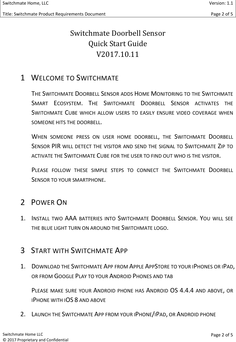  Switchmate Home, LLC  Version: 1.1 Title: Switchmate Product Requirements Document Page 2 of 5  Switchmate Home LLC &copy; 2017 Proprietary and Confidential  Page 2 of 5  Switchmate Doorbell Sensor  Quick Start Guide V2017.10.11 1 WELCOME TO SWITCHMATE THE SWITCHMATE DOORBELL SENSOR ADDS HOME MONITORING TO THE SWITCHMATE SMART ECOSYSTEM. THE SWITCHMATE DOORBELL SENSOR  ACTIVATES  THE SWITCHMATE CUBE  WHICH  ALLOW  USERS  TO  EASILY  ENSURE  VIDEO  COVERAGE  WHEN SOMEONE HITS THE DOORBELL.  WHEN  SOMEONE  PRESS  ON  USER  HOME  DOORBELL,  THE SWITCHMATE DOORBELL SENSOR PIR WILL DETECT THE VISITOR AND SEND THE SIGNAL TO SWITCHMATE ZIP TO ACTIVATE THE SWITCHMATE CUBE FOR THE USER TO FIND OUT WHO IS THE VISITOR. PLEASE  FOLLOW  THESE  SIMPLE  STEPS  TO  CONNECT  THE SWITCHMATE DOORBELL SENSOR TO YOUR SMARTPHONE.   2 POWER ON 1. INSTALL  TWO AAA  BATTERIES  INTO SWITCHMATE DOORBELL SENSOR. YOU  WILL  SEE THE BLUE LIGHT TURN ON AROUND THE SWITCHMATE LOGO. 3 START WITH SWITCHMATE APP 1. DOWNLOAD THE SWITCHMATE APP FROM APPLE APPSTORE TO YOUR IPHONES OR IPAD, OR FROM GOOGLE PLAY TO YOUR ANDROID PHONES AND TAB PLEASE  MAKE  SURE YOUR ANDROID  PHONE HAS ANDROID OS 4.4.4  AND  ABOVE, OR IPHONE WITH IOS 8 AND ABOVE 2. LAUNCH THE SWITCHMATE APP FROM YOUR IPHONE/IPAD, OR ANDROID PHONE 