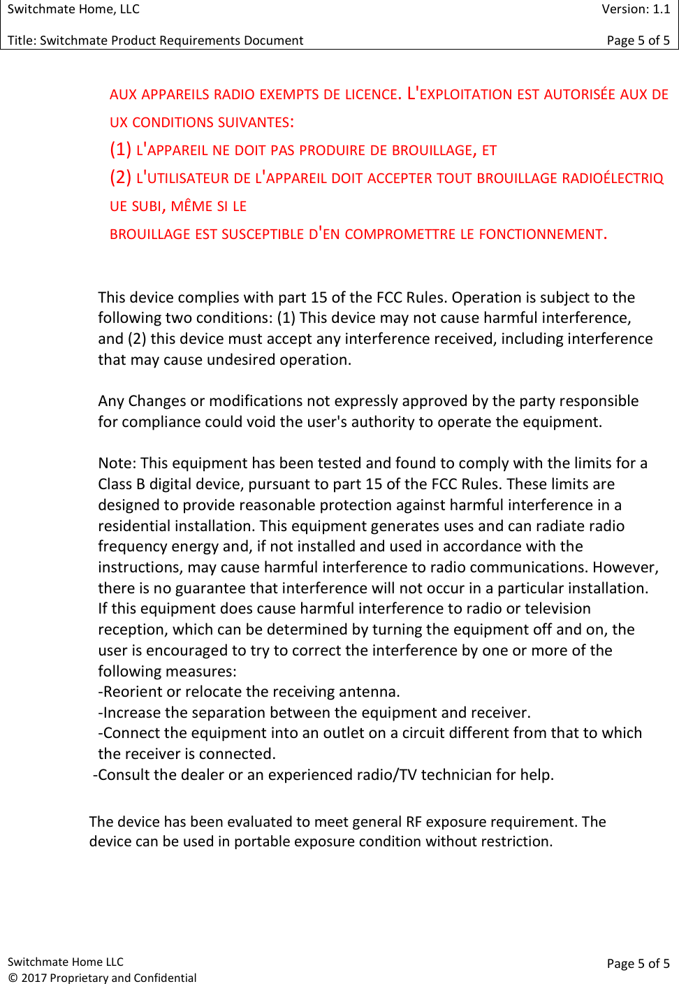  Switchmate Home, LLC  Version: 1.1 Title: Switchmate Product Requirements Document Page 5 of 5  Switchmate Home LLC &copy; 2017 Proprietary and Confidential  Page 5 of 5  AUX APPAREILS RADIO EXEMPTS DE LICENCE. L'EXPLOITATION EST AUTORIS&Eacute;E AUX DEUX CONDITIONS SUIVANTES:  (1) L'APPAREIL NE DOIT PAS PRODUIRE DE BROUILLAGE, ET  (2) L'UTILISATEUR DE L'APPAREIL DOIT ACCEPTER TOUT BROUILLAGE RADIO&Eacute;LECTRIQUE SUBI, M&Ecirc;ME SI LE  BROUILLAGE EST SUSCEPTIBLE D'EN COMPROMETTRE LE FONCTIONNEMENT.   This device complies with part 15 of the FCC Rules. Operation is subject to the following two conditions: (1) This device may not cause harmful interference, and (2) this device must accept any interference received, including interference that may cause undesired operation.  Any Changes or modifications not expressly approved by the party responsible for compliance could void the user's authority to operate the equipment.  Note: This equipment has been tested and found to comply with the limits for a Class B digital device, pursuant to part 15 of the FCC Rules. These limits are designed to provide reasonable protection against harmful interference in a residential installation. This equipment generates uses and can radiate radio frequency energy and, if not installed and used in accordance with the instructions, may cause harmful interference to radio communications. However, there is no guarantee that interference will not occur in a particular installation. If this equipment does cause harmful interference to radio or television reception, which can be determined by turning the equipment off and on, the user is encouraged to try to correct the interference by one or more of the following measures: -Reorient or relocate the receiving antenna. -Increase the separation between the equipment and receiver. -Connect the equipment into an outlet on a circuit different from that to which the receiver is connected. -Consult the dealer or an experienced radio/TV technician for help.  The device has been evaluated to meet general RF exposure requirement. The device can be used in portable exposure condition without restriction. 