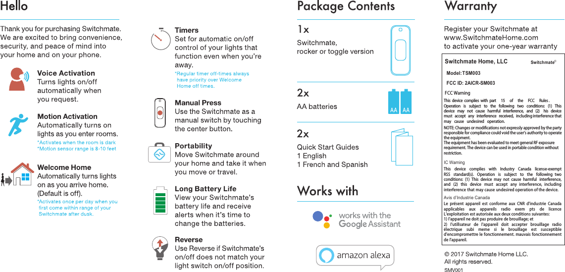 Switchmate Home, LLCModel: TSM003FCC ID: 2AICR-SM003FCC WarningThis  device  complies  with  part 15 of the FCC Rules .Operation is subject to the following two conditions: (1) This device may not cause harmful interference, and (2)  his device must accept any interference received,  including interference that may cause undesired operation.NOTE: Changes or modifications not expressly approved by the party responsible for compliance could void the user's authority to operate the equipment. The equipment has been evaluated to meet general RF exposure requirement. The device can be used in portable condition without restriction. IC WarningThis  device  complies  with  Industry  Canada  license-exempt RSS  standard(s).  Operation  is  subject  to  the  following  two conditions:  (1)  This  device  may  not  cause  harmful  interference, and  (2)  this  device  must  accept  any  interference,  including interference that may cause undesired operation of the device.Avis d&rsquo;Industrie CanadaLe pr&eacute;sent appareil est conforme aux CNR d'industrie Canada applicables aux appareils radio exem pts de licence L'exploitation est autoris&eacute;e aux deux conditions suivantes: 1) I'appareil ne doit pas produire de brouillage; et 2) I'utillsateur de I'appareil doit accepter brouillage radio &eacute;lectrique subi meme si le brouillage est susceptible d'encompromettre le fonctionnement. mauvais fonctionnement de I'appareil.Switchmate &reg;
