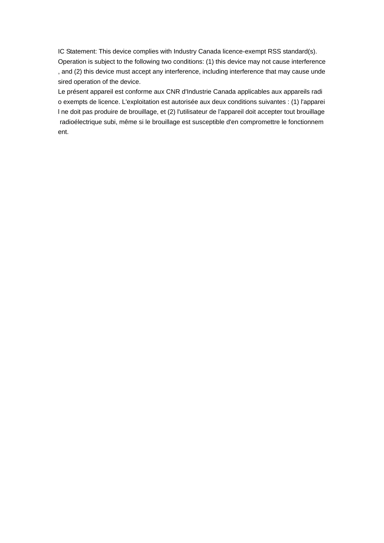   IC Statement: This device complies with Industry Canada licence-exempt RSS standard(s).  Operation is subject to the following two conditions: (1) this device may not cause interference, and (2) this device must accept any interference, including interference that may cause undesired operation of the device.   Le pr&eacute;sent appareil est conforme aux CNR d'Industrie Canada applicables aux appareils radio exempts de licence. L'exploitation est autoris&eacute;e aux deux conditions suivantes : (1) l'appareil ne doit pas produire de brouillage, et (2) l'utilisateur de l'appareil doit accepter tout brouillage radio&eacute;lectrique subi, m&ecirc;me si le brouillage est susceptible d'en compromettre le fonctionnement.                   