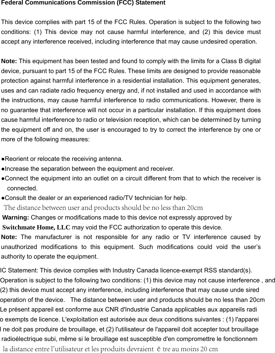Federal Communications Commission (FCC) Statement This device complies with part 15 of the FCC Rules. Operation is subject to the following two conditions: (1) This device may not cause harmful interference, and (2) this device must accept any interference received, including interference that may cause undesired operation.   Note: This equipment has been tested and found to comply with the limits for a Class B digital device, pursuant to part 15 of the FCC Rules. These limits are designed to provide reasonable protection against harmful interference in a residential installation. This equipment generates, uses and can radiate radio frequency energy and, if not installed and used in accordance with the instructions, may cause harmful interference to radio communications. However, there is no guarantee that interference will not occur in a particular installation. If this equipment does cause harmful interference to radio or television reception, which can be determined by turning the equipment off and on, the user is encouraged to try to correct the interference by one or more of the following measures:       ●Reorient or relocate the receiving antenna.●Increase the separation between the equipment and receiver.●Connect the equipment into an outlet on a circuit different from that to which the receiver isconnected.      ●Consult the dealer or an experienced radio/TV technician for help.Warning: Changes or modifications made to this device not expressly approved by Switchmate Home, LLC may void the FCC authorization to operate this device.       Note:  The manufacturer is not responsible for any radio or TV interference caused by unauthorized modifications to this equipment. Such modifications could void the user&rsquo;s authority to operate the equipment. IC Statement: This device complies with Industry Canada licence-exempt RSS standard(s).  Operation is subject to the following two conditions: (1) this device may not cause interference , and (2) this device must accept any interference, including interference that may cause unde sired operation of the device.   The distance between user and products should be no less than 20cmLe pr&eacute;sent appareil est conforme aux CNR d'Industrie Canada applicables aux appareils radio exempts de licence. L'exploitation est autoris&eacute;e aux deux conditions suivantes : (1) l'appareil ne doit pas produire de brouillage, et (2) l'utilisateur de l'appareil doit accepter tout brouillage radio&eacute;lectrique subi, m&ecirc;me si le brouillage est susceptible d'en compromettre le fonctionnemla distance entre l'utilisateur et les produits devraient &ecirc;tre au moins 20 cmThe distance between user and products should be no less than 20cm