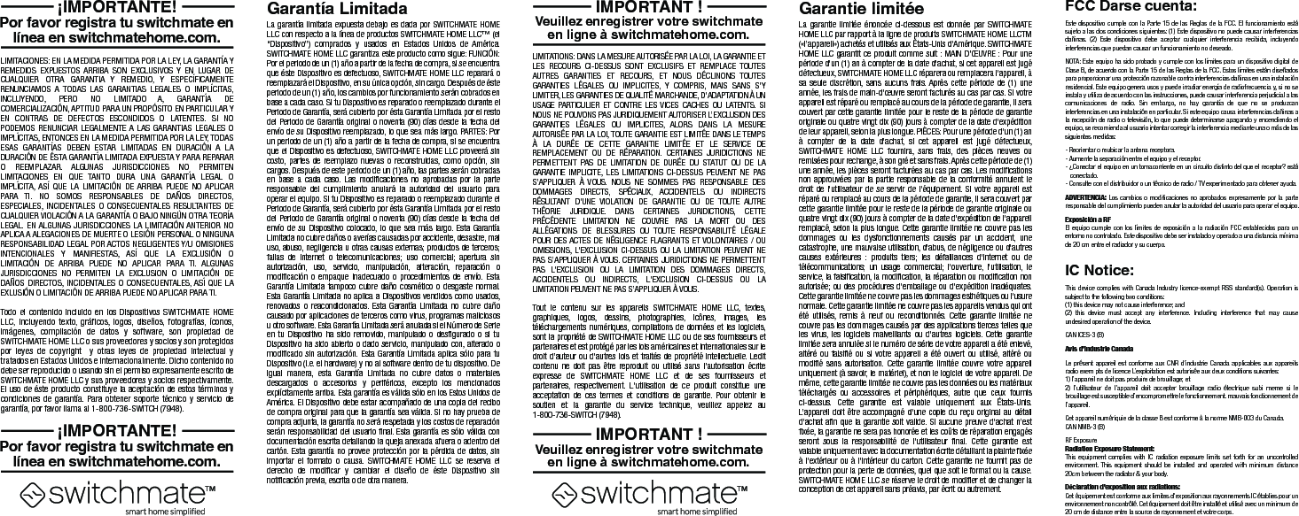 La garant&iacute;a limitada expuesta debajo es dada por SWITCHMATE HOME LLC con respecto a la l&iacute;nea de productos SWITCHMATE HOME LLC&trade; (el &ldquo;Dispositivo&rdquo;) comprados y usados en Estados Unidos de Am&eacute;rica. SWITCHMATE HOME LLC garantiza este producto como sigue: FUNCI&Oacute;N: Por el periodo de un (1) a&ntilde;o a partir de la fecha de compra, si se encuentra que &eacute;ste Dispositivo es defectuoso, SWITCHMATE HOME LLC reparar&aacute; o reemplazar&aacute; el Dispositivo, en su &uacute;nica opci&oacute;n, sin cargo. Despu&eacute;s de &eacute;ste periodo de un (1) a&ntilde;o, los cambios por funcionamiento ser&aacute;n cobrados en base a cada caso. Si tu Dispositivo es reparado o reemplazado durante el Periodo de Garant&iacute;a, ser&aacute; cubierto por &eacute;sta Garant&iacute;a Limitada por el resto del Periodo de Garant&iacute;a original o noventa (90) d&iacute;as desde la fecha del env&iacute;o de su Dispositivo reemplazado, lo que sea m&aacute;s largo. PARTES: Por un periodo de un (1) a&ntilde;o a partir de la fecha de compra, si se encuentra que el Dispositivo es defectuoso, SWITCHMATE HOME LLC proveer&aacute; sin costo, partes de reemplazo nuevas o reconstruidas, como opci&oacute;n, sin cargos. Despu&eacute;s de este periodo de un (1) a&ntilde;o, las partes ser&aacute;n cobradas en base a cada caso. Las modificaciones no aprobadas por la parte responsable del cumplimiento anular&aacute; la autoridad del usuario para operar el equipo. Si tu Dispositivo es reparado o reemplazado durante el Periodo de Garant&iacute;a, ser&aacute; cubierto por &eacute;sta Garant&iacute;a Limitada por el resto del Periodo de Garant&iacute;a original o noventa (90) d&iacute;as desde la fecha del env&iacute;o de su Dispositivo colocado, lo que sea m&aacute;s largo. Esta Garant&iacute;a Limitada no cubre da&ntilde;os o aver&iacute;as causadas por accidente, desastre, mal uso, abuso, negligencia u otras causas externas; productos de terceros; fallas de Internet o telecomunicaciones; uso comercial; apertura sin autorizaci&oacute;n, uso, servicio, manipulaci&oacute;n, alteraci&oacute;n, reparaci&oacute;n o modificaci&oacute;n o empaque inadecuado o procedimientos de env&iacute;o. Esta Garant&iacute;a Limitada tampoco cubre da&ntilde;o cosm&eacute;tico o desgaste normal. Esta Garant&iacute;a Limitada no aplica a Dispositivos vendidos como usados, renovados o reacondicionados. Esta Garant&iacute;a Limitada no cubre da&ntilde;o causado por aplicaciones de terceros como virus, programas maliciosos u otro software. Esta Garant&iacute;a Limitada ser&aacute; anulada si el N&uacute;mero de Serie en tu Dispositivo ha sido removido, manipulado o desfigurado o si tu Dispositivo ha sido abierto o dado servicio, manipulado con, alterado o modificado sin autorizaci&oacute;n. Esta Garant&iacute;a Limitada aplica s&oacute;lo para tu Dispositivo (i.e. el hardware) y no al software dentro de tu dispositivo. De igual manera, esta Garant&iacute;a Limitada no cubre datos o materiales descargados o accesorios y perif&eacute;ricos, excepto los mencionados expl&iacute;citamente arriba. Esta garant&iacute;a es v&aacute;lida s&oacute;lo en los Estos Unidos de Am&eacute;rica. El Dispositivo debe estar acompa&ntilde;ado de una copia del recibo de compra original para que la garant&iacute;a sea v&aacute;lida. Si no hay prueba de compra adjunta, la garant&iacute;a no ser&aacute; respetada y los costos de reparaci&oacute;n ser&aacute;n responsabilidad del usuario final. Esta garant&iacute;a es s&oacute;lo v&aacute;lida con documentaci&oacute;n escrita detallando la queja anexada afuera o adentro del cart&oacute;n. Esta garant&iacute;a no provee protecci&oacute;n por la p&eacute;rdida de datos, sin importar el formato o causa. SWITCHMATE HOME LLC se reserva el derecho de modificar y cambiar el dise&ntilde;o de &eacute;ste Dispositivo sin notificaci&oacute;n previa, escrita o de otra manera.LIMITACIONES: EN LA MEDIDA PERMITIDA POR LA LEY, LA GARANT&Iacute;A Y REMEDIOS EXPUESTOS ARRIBA SON EXCLUSIVOS Y EN LUGAR DE CUALQUIER OTRA GARANTIA Y REMEDIO, Y ESPEC&Iacute;FICAMENTE RENUNCIAMOS A TODAS LAS GARANTIAS LEGALES O IMPL&Iacute;CITAS, INCLUYENDO, PERO NO LIMITADO A, GARANT&Iacute;A DE COMERCIALIZACI&Oacute;N, APTITUD PARA UN PROP&Oacute;SITO EN PARTICULAR Y EN CONTRAS DE DEFECTOS ESCONDIDOS O LATENTES. SI NO PODEMOS RENUNCIAR LEGALMENTE A LAS GARANTIAS LEGALES O IMPL&Iacute;CITAS, ENTONCES EN LA MEDIDA PERMITIDA POR LA LEY, TODAS ESAS GARANT&Iacute;AS DEBEN ESTAR LIMITADAS EN DURACI&Oacute;N A LA DURACI&Oacute;N DE &Eacute;STA GARANT&Iacute;A LIMITADA EXPUESTA Y PARA REPARAR O REEMPLAZAR. ALGUNAS JURISDICCIONES NO PERMITEN LIMITACIONES EN QUE TANTO DURA UNA GARANT&Iacute;A LEGAL O IMPL&Iacute;CITA, AS&Iacute; QUE LA LIMITACI&Oacute;N DE ARRIBA PUEDE NO APLICAR PARA TI. NO SOMOS RESPONSABLES DE DA&Ntilde;OS DIRECTOS, ESPECIALES, INCIDENTALES O CONSECUENTALES RESULTANTES DE CUALQUIER VIOLACI&Oacute;N A LA GARANT&Iacute;A O BAJO NING&Uacute;N OTRA TEOR&Iacute;A LEGAL. EN ALGUNAS JURISDICCIONES LA LIMITACI&Oacute;N ANTERIOR NO APLICA A ALEGACIONES DE MUERTE O LESI&Oacute;N PERSONAL O NINGUNA RESPONSABILIDAD LEGAL POR ACTOS NEGLIGENTES Y/U OMISIONES INTENCIONALES Y MANIFIESTAS, AS&Iacute; QUE LA EXCLUSI&Oacute;N O LIMITACI&Oacute;N DE ARRIBA PUEDE NO APLICAR PARA TI. ALGUNAS JURISDICCIONES NO PERMITEN LA EXCLUSION O LIMITACI&Oacute;N DE DA&Ntilde;OS DIRECTOS, INCIDENTALES O CONSECUENTALES, AS&Iacute; QUE LA EXLUSI&Oacute;N O LIMITACI&Oacute;N DE ARRIBA PUEDE NO APLICAR PARA TI.Todo el contenido incluido en los Dispositivos SWITCHMATE HOME LLC, incluyendo texto, gr&aacute;ficos, logos, dise&ntilde;os, fotograf&iacute;as, &iacute;conos, im&aacute;genes, compilaci&oacute;n de datos y software, son propiedad de SWITCHMATE HOME LLC o sus proveedores y socios y son protegidos por leyes de copyright  y otras leyes de propiedad intelectual y tratados en Estados Unidos e internacionalmente. Dicho contenido no debe ser reproducido o usando sin el permiso expresamente escrito de SWITCHMATE HOME LLC y sus proveedores y socios respectivamente. El uso de &eacute;ste producto constituye la aceptaci&oacute;n de estos t&eacute;rminos y condiciones de garant&iacute;a. Para obtener soporte t&eacute;cnico y servicio de garant&iacute;a, por favor llama al 1-800-736-SWITCH (7948).Garant&iacute;a LimitadaPor favor registra tu switchmate en l&iacute;nea en switchmatehome.com. &iexcl;IMPORTANTE!Por favor registra tu switchmate en l&iacute;nea en switchmatehome.com. &iexcl;IMPORTANTE!La garantie limit&eacute;e &eacute;nonc&eacute;e ci-dessous est donn&eacute;e par SWITCHMATE HOME LLC par rapport &agrave; la ligne de produits SWITCHMATE HOME LLCTM (&laquo;l&rsquo;appareil&raquo;) achet&eacute;s et utilis&eacute;s aux &Eacute;tats-Unis d'Am&eacute;rique. SWITCHMATE HOME LLC garantit ce produit comme suit : MAIN D&rsquo;&OElig;UVRE : Pour une p&eacute;riode d'un (1) an &agrave; compter de la date d'achat, si cet appareil est jug&eacute; d&eacute;fectueux, SWITCHMATE HOME LLC r&eacute;parera ou remplacera l'appareil, &agrave; sa seule discr&eacute;tion, sans aucuns frais. Apr&egrave;s cette p&eacute;riode de (1) une ann&eacute;e, les frais de main-d'&oelig;uvre seront factur&eacute;s au cas par cas. Si votre appareil est r&eacute;par&eacute; ou remplac&eacute; au cours de la p&eacute;riode de garantie, il sera couvert par cette garantie limit&eacute;e pour le reste de la p&eacute;riode de garantie originale ou quatre vingt dix (90) jours &agrave; compter de la date d'exp&eacute;dition de leur appareil, selon la plus longue. PI&Egrave;CES: Pour une p&eacute;riode d'un (1) an &agrave; compter de la date d'achat, si cet appareil est jug&eacute; d&eacute;fectueux, SWITCHMATE HOME LLC fournira, sans frais, des pi&egrave;ces neuves ou remis&eacute;es pour rechange, &agrave; son gr&eacute; et sans frais. Apr&egrave;s cette p&eacute;riode de (1) une ann&eacute;e, les pi&egrave;ces seront factur&eacute;es au cas par cas. Les modifications non approuv&eacute;es par la partie responsable de la conformit&eacute; annulent le droit de l'utilisateur de se servir de l'&eacute;quipement. Si votre appareil est r&eacute;par&eacute; ou remplac&eacute; au cours de la p&eacute;riode de garantie, il sera couvert par cette garantie limit&eacute;e pour le reste de la p&eacute;riode de garantie originale ou quatre vingt dix (90) jours &agrave; compter de la date d'exp&eacute;dition de l'appareil remplac&eacute;, selon la plus longue. Cette garantie limit&eacute;e ne couvre pas les dommages ou les dysfonctionnements caus&eacute;s par un accident, une catastrophe, une mauvaise utilisation, d'abus, de n&eacute;gligence ou d'autres causes ext&eacute;rieures : produits tiers; les d&eacute;faillances d'internet ou de t&eacute;l&eacute;communications; un usage commercial; l'ouverture, l'utilisation, le service, la falsification, la modification, la r&eacute;paration ou modification non autoris&eacute;e; ou des proc&eacute;dures d'emballage ou d'exp&eacute;dition inad&eacute;quates. Cette garantie limit&eacute;e ne couvre pas les dommages esth&eacute;tiques ou l'usure normale. Cette garantie limit&eacute;e ne couvre pas les appareils vendus qui ont &eacute;t&eacute; utilis&eacute;s, remis &agrave; neuf ou reconditionn&eacute;s. Cette garantie limit&eacute;e ne couvre pas les dommages caus&eacute;s par des applications tierces telles que les virus, les logiciels malveillants ou d'autres logiciels. Cette garantie limit&eacute;e sera annul&eacute;e si le num&eacute;ro de s&eacute;rie de votre appareil a &eacute;t&eacute; enlev&eacute;, alt&eacute;r&eacute; ou falsifi&eacute; ou si votre appareil a &eacute;t&eacute; ouvert ou utilis&eacute;, alt&eacute;r&eacute; ou modifi&eacute; sans autorisation. Cette garantie limit&eacute;e couvre votre appareil uniquement (&agrave; savoir, le mat&eacute;riel), et non le logiciel de votre appareil. De m&ecirc;me, cette garantie limit&eacute;e ne couvre pas les donn&eacute;es ou les mat&eacute;riaux t&eacute;l&eacute;charg&eacute;s ou accessoires et p&eacute;riph&eacute;riques, autre que ceux fournis ci-dessus. Cette garantie est valable uniquement aux &Eacute;tats-Unis. L&rsquo;appareil doit &ecirc;tre accompagn&eacute; d'une copie du re&ccedil;u original au d&eacute;tail d'achat afin que la garantie soit valide. Si aucune preuve d'achat n&rsquo;est fix&eacute;e, la garantie ne sera pas honor&eacute;e et les co&ucirc;ts de r&eacute;paration engag&eacute;s seront sous la responsabilit&eacute; de l'utilisateur final. Cette garantie est valable uniquement avec la documentation &eacute;crite d&eacute;taillant la plainte fix&eacute;e &agrave; l'ext&eacute;rieur ou &agrave; l'int&eacute;rieur du carton. Cette garantie ne fournit pas de protection pour la perte de donn&eacute;es, quel que soit le format ou la cause. SWITCHMATE HOME LLC se r&eacute;serve le droit de modifier et de changer la conception de cet appareil sans pr&eacute;avis, par &eacute;crit ou autrement.LIMITATIONS: DANS LA MESURE AUTORIS&Eacute;E PAR LA LOI, LA GARANTIE ET LES RECOURS CI-DESSUS SONT EXCLUSIFS ET REMPLACE TOUTES AUTRES GARANTIES ET RECOURS, ET NOUS D&Eacute;CLINONS TOUTES GARANTIES L&Eacute;GALES OU IMPLICITES, Y COMPRIS, MAIS SANS S'Y LIMITER, LES GARANTIES DE QUALIT&Eacute; MARCHANDE, D'ADAPTATION &Agrave; UN USAGE PARTICULIER ET CONTRE LES VICES CACHES OU LATENTS. SI NOUS NE POUVONS PAS JURIDIQUEMENT AUTORISER L&rsquo;EXCLUSION DES GARANTIES L&Eacute;GALES OU IMPLICITES, ALORS DANS LA MESURE AUTORIS&Eacute;E PAR LA LOI, TOUTE GARANTIE EST LIMIT&Eacute;E DANS LE TEMPS &Agrave; LA DUR&Eacute;E DE CETTE GARANTIE LIMIT&Eacute;E ET LE SERVICE DE REMPLACEMENT OU DE R&Eacute;PARATION. CERTAINES JURIDICTIONS NE PERMETTENT PAS DE LIMITATION DE DUR&Eacute;E DU STATUT OU DE LA GARANTIE IMPLICITE, LES LIMITATIONS CI-DESSUS PEUVENT NE PAS S&rsquo;APPLIQUER &Agrave; VOUS. NOUS NE SOMMES PAS RESPONSABLE DES DOMMAGES DIRECTS, SP&Eacute;CIAUX, ACCIDENTELS OU INDIRECTS R&Eacute;SULTANT D'UNE VIOLATION DE GARANTIE OU DE TOUTE AUTRE TH&Eacute;ORIE JURIDIQUE. DANS CERTAINES JURIDICTIONS, CETTE  PR&Eacute;C&Eacute;DENTE LIMITATION NE COUVRE PAS LA MORT OU DES ALL&Eacute;GATIONS DE BLESSURES OU TOUTE RESPONSABILIT&Eacute; L&Eacute;GALE POUR DES ACTES DE N&Eacute;GLIGENCE FLAGRANTS ET VOLONTAIRES / OU OMISSIONS, L'EXCLUSION CI-DESSUS OU LA LIMITATION PEUVENT NE PAS S&rsquo;APPLIQUER &Agrave; VOUS. CERTAINES JURIDICTIONS NE PERMETTENT PAS L'EXCLUSION OU LA LIMITATION DES DOMMAGES DIRECTS, ACCIDENTELS OU INDIRECTS, L'EXCLUSION CI-DESSUS OU LA LIMITATION PEUVENT NE PAS S&rsquo;APPLIQUER &Agrave; VOUS.Tout le contenu sur les appareils SWITCHMATE HOME LLC, textes, graphiques, logos, dessins, photographies, ic&ocirc;nes, images, les t&eacute;l&eacute;chargements num&eacute;riques, compilations de donn&eacute;es et les logiciels, sont la propri&eacute;t&eacute; de SWITCHMATE HOME LLC ou de ses fournisseurs et partenaires et est prot&eacute;g&eacute; par les lois am&eacute;ricaines et internationales sur le droit d&rsquo;auteur ou d'autres lois et trait&eacute;s de propri&eacute;t&eacute; intellectuelle. Ledit contenu ne doit pas &ecirc;tre reproduit ou utilis&eacute; sans l&rsquo;autorisation &eacute;crite expresse de SWITCHMATE HOME LLC et de ses fournisseurs et partenaires, respectivement. L'utilisation de ce produit constitue une acceptation de ces termes et conditions de garantie. Pour obtenir le soutien et la garantie du service technique, veuillez appelez au 1-800-736-SWITCH (7948).Garantie limit&eacute;eVeuillez enregistrer votre switchmate en ligne &agrave; switchmatehome.com.IMPORTANT !Veuillez enregistrer votre switchmate en ligne &agrave; switchmatehome.com.IMPORTANT !Este dispositivo cumple con la Parte 15 de las Reglas de la FCC. El funcionamiento est&aacute; sujeto a las dos condiciones siguientes: (1) Este dispositivo no puede causar interferencias da&ntilde;inas. (2) Este dispositivo debe aceptar cualquier interferencia recibida, incluyendo interferencias que puedan causar un funcionamiento no deseado.NOTA: Este equipo ha sido probado y cumple con los l&iacute;mites para un dispositivo digital de Clase B, de acuerdo con la Parte 15 de las Reglas de la FCC. Estos l&iacute;mites est&aacute;n dise&ntilde;ados para proporcionar una protecci&oacute;n razonable contra interferencias da&ntilde;inas en una instalaci&oacute;n residencial. Este equipo genera usos y puede irradiar energ&iacute;a de radiofrecuencia y, si no se instala y utiliza de acuerdo con las instrucciones, puede causar interferencia perjudicial a las comunicaciones de radio. Sin embargo, no hay garant&iacute;a de que no se produzcan interferencias en una instalaci&oacute;n en particular. Si este equipo causa interferencias da&ntilde;inas a la recepci&oacute;n de radio o televisi&oacute;n, lo que puede determinarse apagando y encendiendo el equipo, se recomienda al usuario intentar corregir la interferencia mediante una o m&aacute;s de las siguientes medidas:- Reorientar o reubicar la antena receptora.- Aumente la separaci&oacute;n entre el equipo y el receptor.- &iquest;Conectar el equipo en un tomacorriente en un circuito distinto del que el receptor? est&aacute;  conectado.- Consulte con el distribuidor o un t&eacute;cnico de radio / TV experimentado para obtener ayuda.ADVERTENCIA: Los cambios o modificaciones no aprobados expresamente por la parte responsable del cumplimiento pueden anular la autoridad del usuario para operar el equipo.Exposici&oacute;n a RFEl equipo cumple con los l&iacute;mites de exposici&oacute;n a la radiaci&oacute;n FCC establecidos para un entorno no controlado. Este dispositivo debe ser instalado y operado a una distancia m&iacute;nima de 20 cm entre el radiador y su cuerpo.FCC Darse cuenta:This device complies with Canada Industry licence-exempt RSS standard(s). Operation is subject to the following two conditions: (1) this device may not cause interference; and(2) this device must accept any interference. Including interference that may cause undesired operation of the device.CAN ICES-3 (B)Avis d&rsquo;Industrie CanadaLe pr&eacute;sent appareil est conforme aux CNR d'industrie Canada applicables aux appareils radio exem pts de licence L&rsquo;exploitation est autoris&eacute;e aux deux conditions suivantes: 1) I&rsquo;appareil ne doit pas produire de brouillage; et 2) I&rsquo;utillsateur de I&rsquo;appareil doit accepter brouillage radio &eacute;lectrique subi meme si le brouillage est susceptible d&rsquo;encompromettre le fonctionnement. mauvais fonctionnement de I&rsquo;appareil.Cet appareil num&eacute;riquie de la classe B est conforme &agrave; la norme NMB-003 du Canada.CAN NMB-3 (B)RF ExposureRadiation Exposure Statement:This equipment complies with IC radiation exposure limits set forth for an uncontrolled environment. This equipment should be installed and operated with minimum distance 20cm between the radiator &amp; your body. D&eacute;claration d&rsquo;exposition aux radiations: Cet &eacute;quipement est conforme aux limites d'exposition aux rayonnements IC &eacute;tablies pour un environnement non contr&ocirc;l&eacute;. Cet &eacute;quipement doit &ecirc;tre install&eacute; et utilis&eacute; avec un minimum de 20 cm de distance entre la source de rayonnement et votre corps.IC Notice: