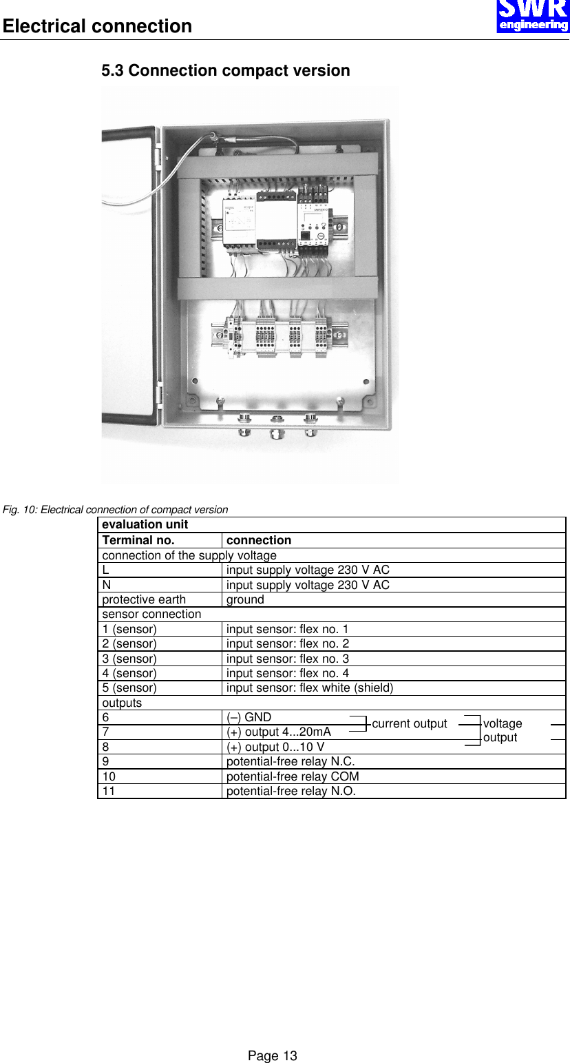 Electrical connection      Page 13 5.3 Connection compact version   Fig. 10: Electrical connection of compact version evaluation unit Terminal no.    connection connection of the supply voltage L input supply voltage 230 V AC N input supply voltage 230 V AC protective earth ground sensor connection 1 (sensor) input sensor: flex no. 1 2 (sensor) input sensor: flex no. 2 3 (sensor) input sensor: flex no. 3 4 (sensor) input sensor: flex no. 4 5 (sensor) input sensor: flex white (shield) outputs 6 (&ndash;) GND 7 (+) output 4...20mA 8 (+) output 0...10 V 9 potential-free relay N.C. 10 potential-free relay COM 11 potential-free relay N.O.  current output voltage output 