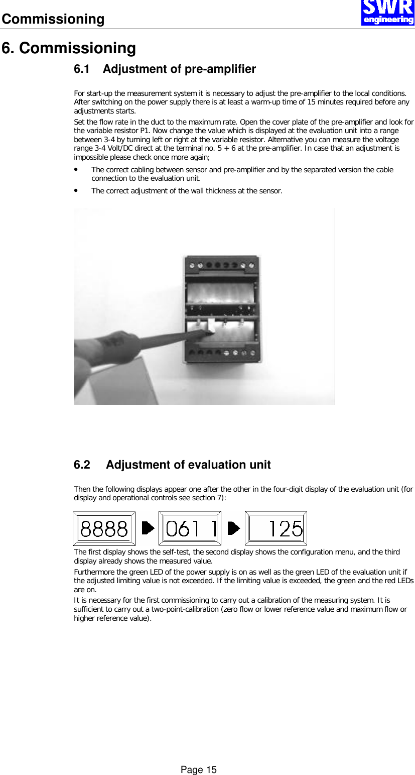 Commissioning      Page 15 6. Commissioning 6.1 Adjustment of pre-amplifier  For start-up the measurement system it is necessary to adjust the pre-amplifier to the local conditions. After switching on the power supply there is at least a warm-up time of 15 minutes required before any adjustments starts. Set the flow rate in the duct to the maximum rate. Open the cover plate of the pre-amplifier and look for the variable resistor P1. Now change the value which is displayed at the evaluation unit into a range between 3-4 by turning left or right at the variable resistor. Alternative you can measure the voltage range 3-4 Volt/DC direct at the terminal no. 5 + 6 at the pre-amplifier. In case that an adjustment is impossible please check once more again; &bull; The correct cabling between sensor and pre-amplifier and by the separated version the cable connection to the evaluation unit. &bull; The correct adjustment of the wall thickness at the sensor.      6.2 Adjustment of evaluation unit  Then the following displays appear one after the other in the four-digit display of the evaluation unit (for display and operational controls see section 7): The first display shows the self-test, the second display shows the configuration menu, and the third display already shows the measured value. Furthermore the green LED of the power supply is on as well as the green LED of the evaluation unit if the adjusted limiting value is not exceeded. If the limiting value is exceeded, the green and the red LEDs are on. It is necessary for the first commissioning to carry out a calibration of the measuring system. It is sufficient to carry out a two-point-calibration (zero flow or lower reference value and maximum flow or higher reference value).     