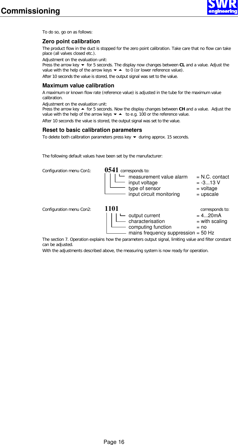 Commissioning      Page 16  To do so, go on as follows: Zero point calibration The product flow in the duct is stopped for the zero point calibration. Take care that no flow can take place (all valves closed etc.).  Adjustment on the evaluation unit: Press the arrow key 6 for 5 seconds. The display now changes between CL and a value. Adjust the value with the help of the arrow keys 65  to 0 (or lower reference value).  After 10 seconds the value is stored, the output signal was set to the value. Maximum value calibration A maximum or known flow rate (reference value) is adjusted in the tube for the maximum value calibration. Adjustment on the evaluation unit: Press the arrow key 5 for 5 seconds. Now the display changes between CH and a value.  Adjust the value with the help of the arrow keys 65  to e.g. 100 or the reference value.  After 10 seconds the value is stored, the output signal was set to the value. Reset to basic calibration parameters To delete both calibration parameters press key 6 during approx. 15 seconds.   The following default values have been set by the manufacturer:  Configuration menu Con1:  0541 corresponds to:  measurement value alarm = N.C. contact  input voltage = -3...13 V  type of sensor = voltage  input circuit monitoring = upscale  Configuration menu Con2: 1101 corresponds to:  output current = 4...20mA  characterisation = with scaling computing function = no  mains frequency suppression = 50 Hz The section 7. Operation explains how the parameters output signal, limiting value and filter constant can be adjusted. With the adjustments described above, the measuring system is now ready for operation. 