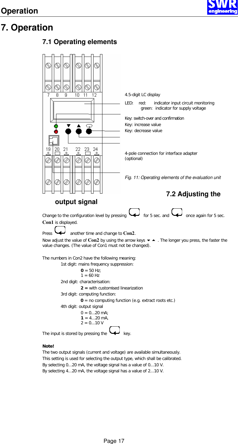 Operation      Page 17 7. Operation 7.1 Operating elements        4.5-digit LC display LED:    red:      indicator input circuit monitoring  green:  indicator for supply voltage Key: switch-over and confirmation Key: increase value Key: decrease value    4-pole connection for interface adapter (optional)   Fig. 11: Operating elements of the evaluation unit  7.2 Adjusting the output signal Change to the configuration level by pressing      for 5 sec. and      once again for 5 sec. Con1 is displayed. Press       another time and change to Con2. Now adjust the value of Con2 by using the arrow keys 65 . The longer you press, the faster the value changes. (The value of Con1 must not be changed).   The numbers in Con2 have the following meaning:    1st digit: mains frequency suppression: 0 = 50 Hz;  1 = 60 Hz  2nd digit: characterisation:  2 = with customised linearization  3rd digit: computing function:  0 = no computing function (e.g. extract roots etc.)  4th digit: output signal 0 = 0...20 mA;  1 = 4...20 mA,  2 = 0...10 V The input is stored by pressing the      key.  Note! The two output signals (current and voltage) are available simultaneously.  This setting is used for selecting the output type, which shall be calibrated.  By selecting 0...20 mA, the voltage signal has a value of 0...10 V. By selecting 4...20 mA, the voltage signal has a value of 2...10 V.  