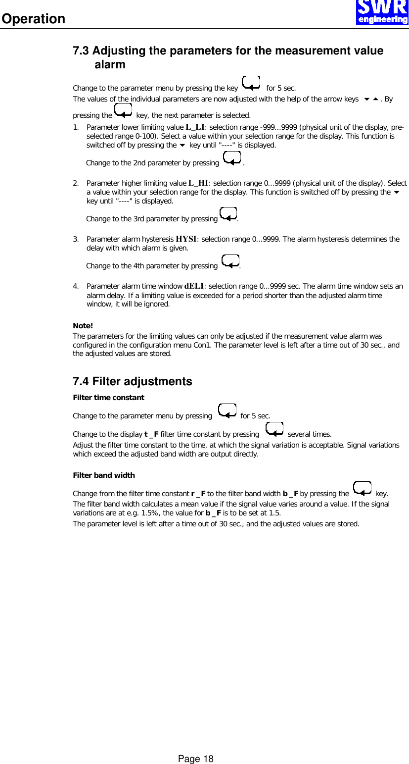 Operation      Page 18 7.3 Adjusting the parameters for the measurement value alarm Change to the parameter menu by pressing the key      for 5 sec. The values of the individual parameters are now adjusted with the help of the arrow keys  65. By pressing the    key, the next parameter is selected.  1. Parameter lower limiting value L_LI: selection range -999...9999 (physical unit of the display, pre-selected range 0-100). Select a value within your selection range for the display. This function is switched off by pressing the 6 key until "----" is displayed.        Change to the 2nd parameter by pressing    .  2. Parameter higher limiting value L_HI: selection range 0...9999 (physical unit of the display). Select a value within your selection range for the display. This function is switched off by pressing the 6 key until "----" is displayed.        Change to the 3rd parameter by pressing  .  3. Parameter alarm hysteresis HYSI: selection range 0...9999. The alarm hysteresis determines the delay with which alarm is given.        Change to the 4th parameter by pressing   .    4. Parameter alarm time window dELI: selection range 0...9999 sec. The alarm time window sets an alarm delay. If a limiting value is exceeded for a period shorter than the adjusted alarm time window, it will be ignored.  Note! The parameters for the limiting values can only be adjusted if the measurement value alarm was configured in the configuration menu Con1. The parameter level is left after a time out of 30 sec., and the adjusted values are stored.  7.4 Filter adjustments Filter time constant Change to the parameter menu by pressing      for 5 sec.  Change to the display t _F filter time constant by pressing      several times. Adjust the filter time constant to the time, at which the signal variation is acceptable. Signal variations which exceed the adjusted band width are output directly.   Filter band width Change from the filter time constant r _F to the filter band width b _F by pressing the     key. The filter band width calculates a mean value if the signal value varies around a value. If the signal variations are at e.g. 1.5%, the value for b _F is to be set at 1.5.  The parameter level is left after a time out of 30 sec., and the adjusted values are stored.   