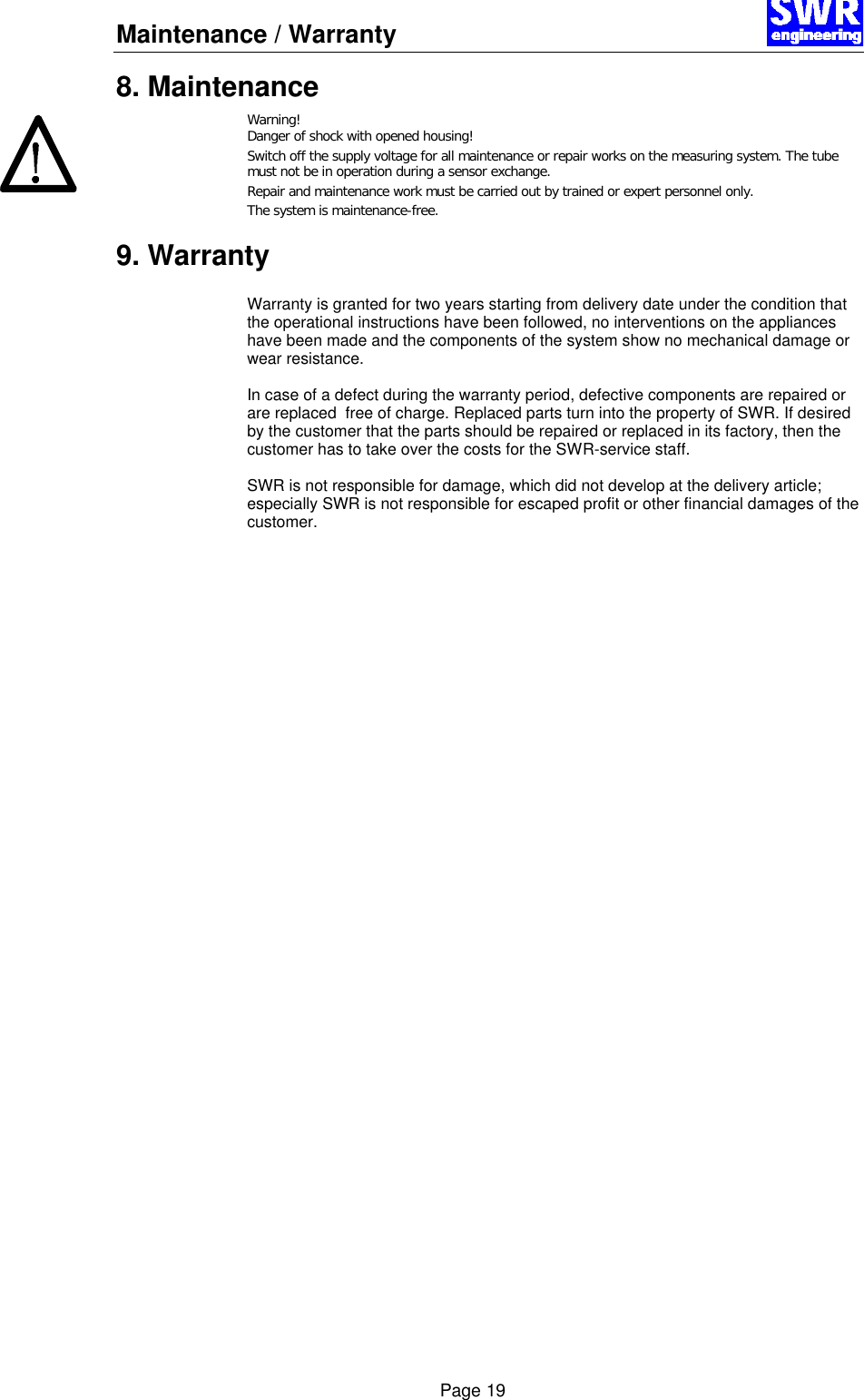 Maintenance / Warranty       Page 19 8. Maintenance Warning! Danger of shock with opened housing! Switch off the supply voltage for all maintenance or repair works on the measuring system. The tube must not be in operation during a sensor exchange. Repair and maintenance work must be carried out by trained or expert personnel only. The system is maintenance-free.   9. Warranty  Warranty is granted for two years starting from delivery date under the condition that the operational instructions have been followed, no interventions on the appliances have been made and the components of the system show no mechanical damage or wear resistance.  In case of a defect during the warranty period, defective components are repaired or are replaced  free of charge. Replaced parts turn into the property of SWR. If desired by the customer that the parts should be repaired or replaced in its factory, then the customer has to take over the costs for the SWR-service staff.  SWR is not responsible for damage, which did not develop at the delivery article; especially SWR is not responsible for escaped profit or other financial damages of the customer.    