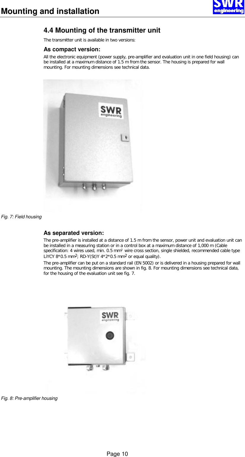 Mounting and installation      Page 10 4.4 Mounting of the transmitter unit The transmitter unit is available in two versions: As compact version: All the electronic equipment (power supply, pre-amplifier and evaluation unit in one field housing) can be installed at a maximum distance of 1.5 m from the sensor. The housing is prepared for wall mounting. For mounting dimensions see technical data.  Fig. 7: Field housing  As separated version: The pre-amplifier is installed at a distance of 1.5 m from the sensor, power unit and evaluation unit can be installed in a measuring station or in a control box at a maximum distance of 1,000 m (Cable specification: 4 wires used, min. 0.5 mm&sup2; wire cross section, single shielded, recommended cable type LiYCY 8*0.5 mm2; RD-Y(St)Y 4*2*0.5 mm2 or equal quality). The pre-amplifier can be put on a standard rail (EN 5002) or is delivered in a housing prepared for wall mounting. The mounting dimensions are shown in fig. 8. For mounting dimensions see technical data, for the housing of the evaluation unit see fig. 7. Fig. 8: Pre-amplifier housing  