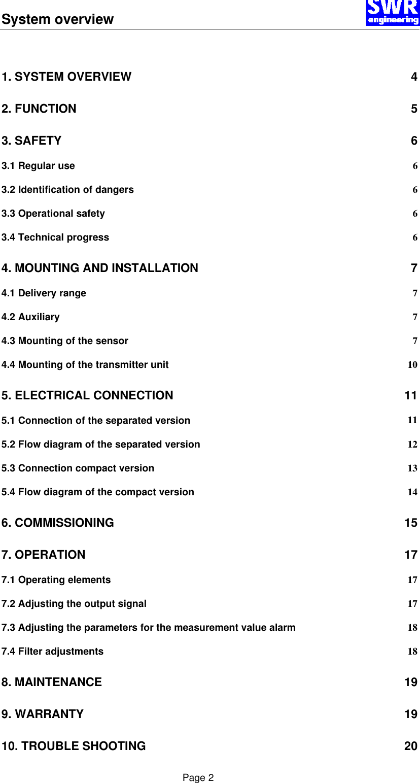 System overview      Page 2  1. SYSTEM OVERVIEW 4 2. FUNCTION 5 3. SAFETY 6 3.1 Regular use 6 3.2 Identification of dangers 6 3.3 Operational safety 6 3.4 Technical progress 6 4. MOUNTING AND INSTALLATION 7 4.1 Delivery range 7 4.2 Auxiliary 7 4.3 Mounting of the sensor 7 4.4 Mounting of the transmitter unit 10 5. ELECTRICAL CONNECTION 11 5.1 Connection of the separated version 11 5.2 Flow diagram of the separated version 12 5.3 Connection compact version 13 5.4 Flow diagram of the compact version 14 6. COMMISSIONING 15 7. OPERATION 17 7.1 Operating elements 17 7.2 Adjusting the output signal 17 7.3 Adjusting the parameters for the measurement value alarm 18 7.4 Filter adjustments 18 8. MAINTENANCE 19 9. WARRANTY 19 10. TROUBLE SHOOTING 20 