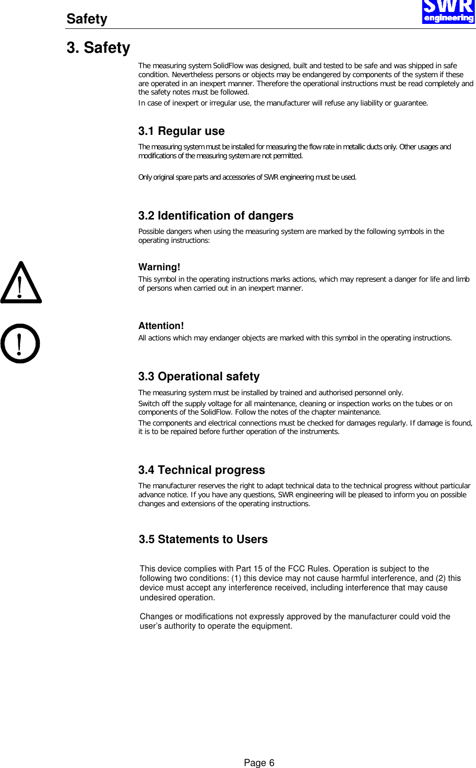 Safety      Page 6 3. Safety The measuring system SolidFlow was designed, built and tested to be safe and was shipped in safe condition. Nevertheless persons or objects may be endangered by components of the system if these are operated in an inexpert manner. Therefore the operational instructions must be read completely and the safety notes must be followed. In case of inexpert or irregular use, the manufacturer will refuse any liability or guarantee.  3.1 Regular use The measuring system must be installed for measuring the flow rate in metallic ducts only. Other usages and modifications of the measuring system are not permitted.  Only original spare parts and accessories of SWR engineering must be used.  3.2 Identification of dangers Possible dangers when using the measuring system are marked by the following symbols in the operating instructions:  Warning! This symbol in the operating instructions marks actions, which may represent a danger for life and limb of persons when carried out in an inexpert manner.   Attention! All actions which may endanger objects are marked with this symbol in the operating instructions.   3.3 Operational safety The measuring system must be installed by trained and authorised personnel only.  Switch off the supply voltage for all maintenance, cleaning or inspection works on the tubes or on components of the SolidFlow. Follow the notes of the chapter maintenance. The components and electrical connections must be checked for damages regularly. If damage is found, it is to be repaired before further operation of the instruments.  3.4 Technical progress The manufacturer reserves the right to adapt technical data to the technical progress without particular advance notice. If you have any questions, SWR engineering will be pleased to inform you on possible changes and extensions of the operating instructions.    3.5 Statements to UsersThis device complies with Part 15 of the FCC Rules. Operation is subject to thefollowing two conditions: (1) this device may not cause harmful interference, and (2) thisdevice must accept any interference received, including interference that may causeundesired operation.Changes or modifications not expressly approved by the manufacturer could void theuser&rsquo;s authority to operate the equipment.