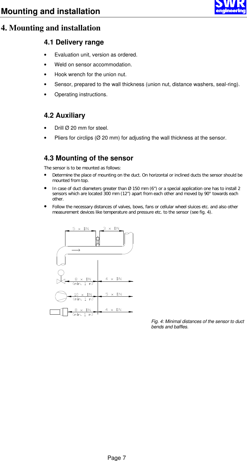 Mounting and installation      Page 7 4. Mounting and installation 4.1 Delivery range &bull; Evaluation unit, version as ordered. &bull; Weld on sensor accommodation. &bull; Hook wrench for the union nut. &bull; Sensor, prepared to the wall thickness (union nut, distance washers, seal-ring). &bull; Operating instructions.   4.2 Auxiliary &bull; Drill &Oslash; 20 mm for steel. &bull; Pliers for circlips (&Oslash; 20 mm) for adjusting the wall thickness at the sensor.   4.3 Mounting of the sensor The sensor is to be mounted as follows: &bull; Determine the place of mounting on the duct. On horizontal or inclined ducts the sensor should be mounted from top.  &bull; In case of duct diameters greater than &Oslash; 150 mm (6&rdquo;) or a special application one has to install 2 sensors which are located 300 mm (12&rdquo;) apart from each other and moved by 90&deg; towards each other.  &bull; Follow the necessary distances of valves, bows, fans or cellular wheel sluices etc. and also other measurement devices like temperature and pressure etc. to the sensor (see fig. 4).                Fig. 4: Minimal distances of the sensor to duct bends and baffles.             