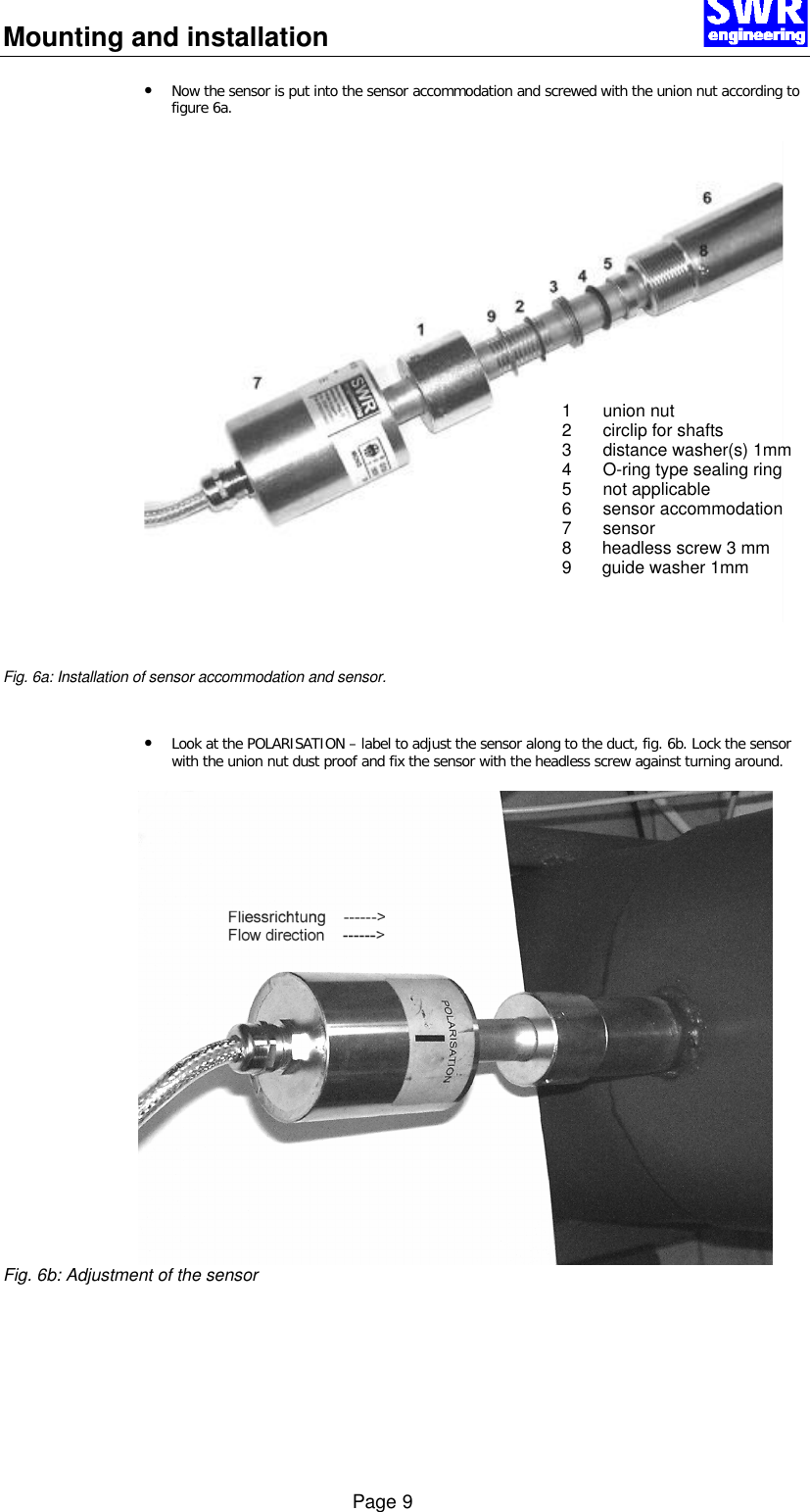 Mounting and installation      Page 9 &bull; Now the sensor is put into the sensor accommodation and screwed with the union nut according to figure 6a.      Fig. 6a: Installation of sensor accommodation and sensor.   &bull; Look at the POLARISATION &ndash; label to adjust the sensor along to the duct, fig. 6b. Lock the sensor with the union nut dust proof and fix the sensor with the headless screw against turning around.    Fig. 6b: Adjustment of the sensor 1 union nut 2 circlip for shafts  3 distance washer(s) 1mm 4 O-ring type sealing ring  5 not applicable 6 sensor accommodation 7 sensor 8 headless screw 3 mm  9 guide washer 1mm  