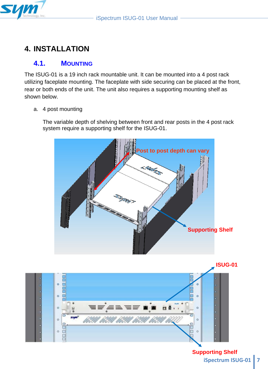  iSpectrumISUG‐01 7 iSpectrum ISUG-01 User Manual   4. INSTALLATION 4.1. MOUNTING The ISUG-01 is a 19 inch rack mountable unit. It can be mounted into a 4 post rack utilizing faceplate mounting. The faceplate with side securing can be placed at the front, rear or both ends of the unit. The unit also requires a supporting mounting shelf as shown below. a.  4 post mounting  The variable depth of shelving between front and rear posts in the 4 post rack system require a supporting shelf for the ISUG-01.     Supporting Shelf Supporting Shelf ISUG-01 Post to post depth can vary 