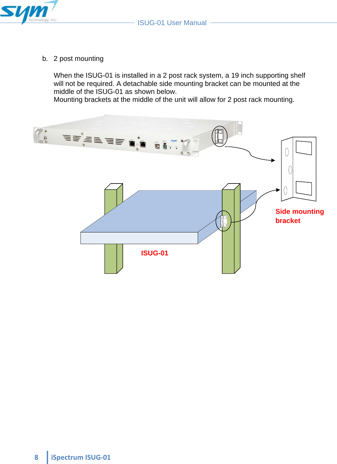  8iSpectrumISUG‐01 ISUG-01 User Manual  b.  2 post mounting When the ISUG-01 is installed in a 2 post rack system, a 19 inch supporting shelf will not be required. A detachable side mounting bracket can be mounted at the middle of the ISUG-01 as shown below. Mounting brackets at the middle of the unit will allow for 2 post rack mounting.               Side mounting bracket ISUG-01 